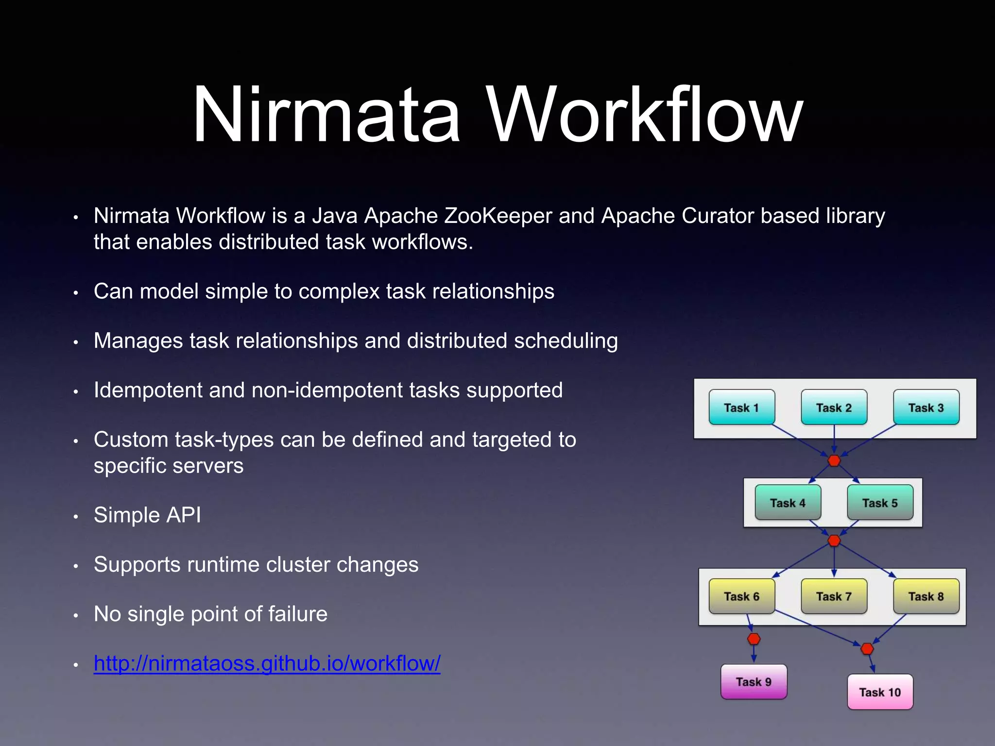 Nirmata Workflow 
• Nirmata Workflow is a Java Apache ZooKeeper and Apache Curator based library 
that enables distributed task workflows. 
• Can model simple to complex task relationships 
• Manages task relationships and distributed scheduling 
• Idempotent and non-idempotent tasks supported 
• Custom task-types can be defined and targeted to 
specific servers 
• Simple API 
• Supports runtime cluster changes 
• No single point of failure 
• http://nirmataoss.github.io/workflow/ 
 