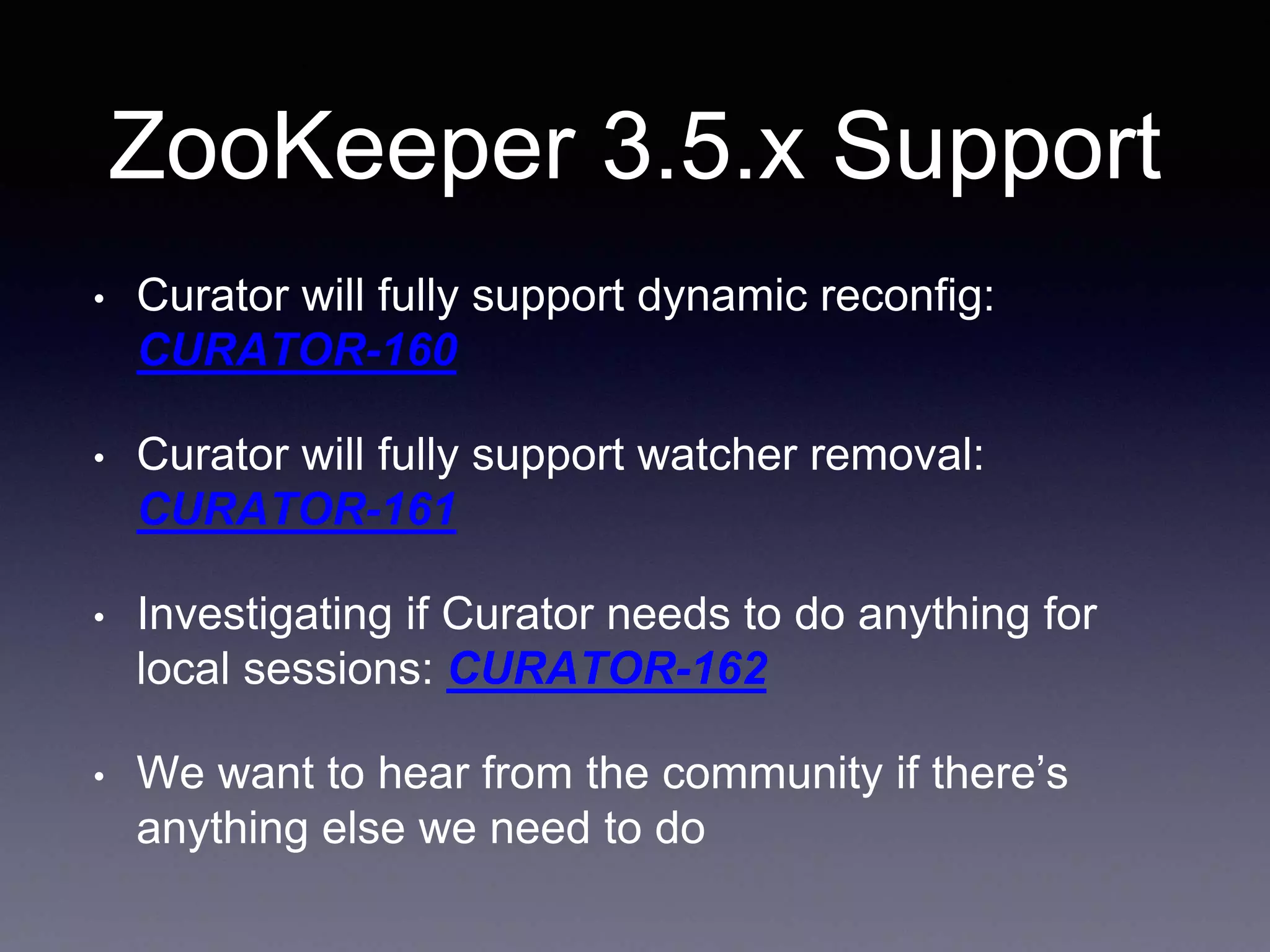 ZooKeeper 3.5.x Support 
• Curator will fully support dynamic reconfig: 
CURATOR-160 
• Curator will fully support watcher removal: 
CURATOR-161 
• Investigating if Curator needs to do anything for 
local sessions: CURATOR-162 
• We want to hear from the community if there’s 
anything else we need to do 
 