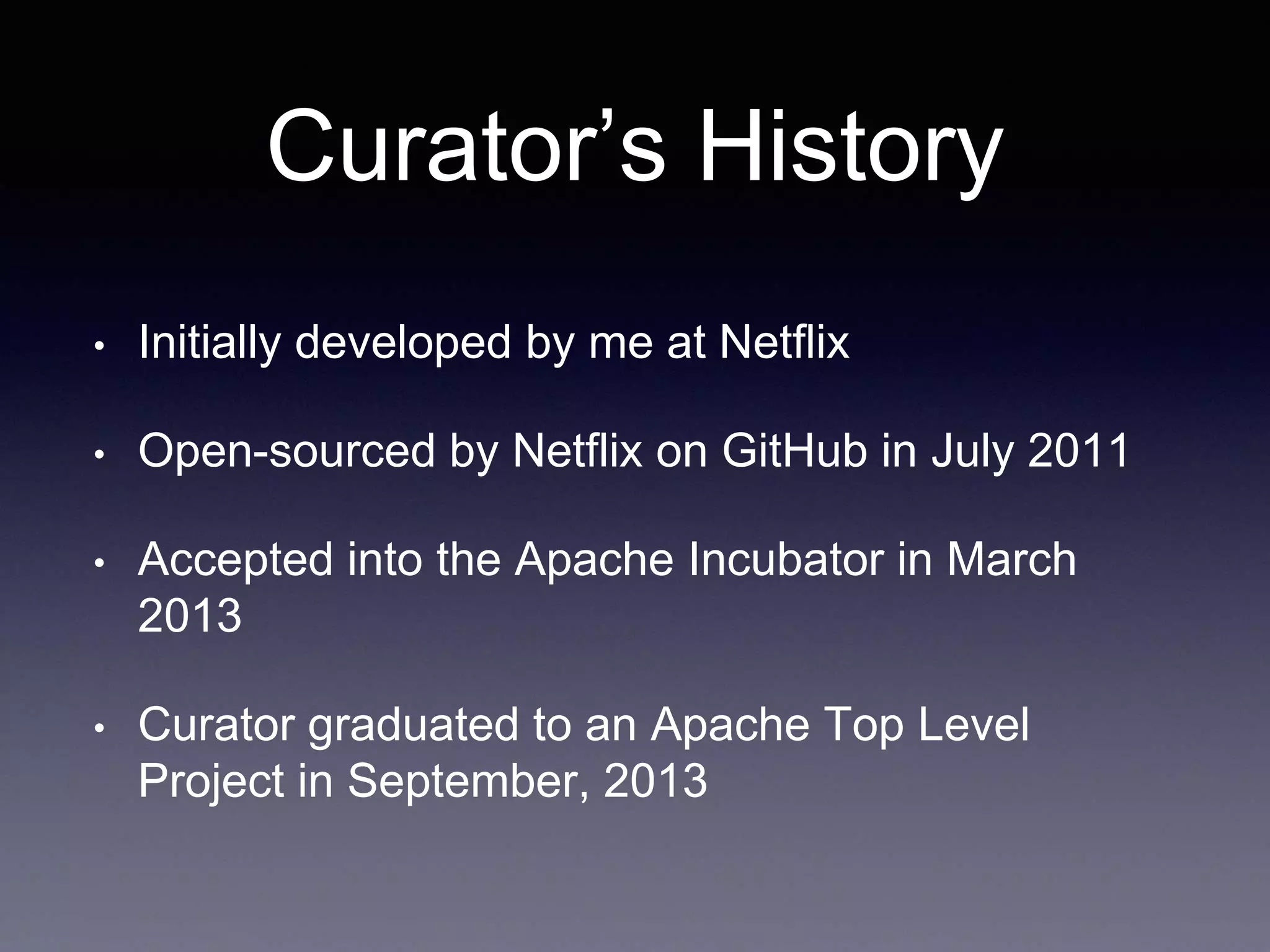 Curator’s History 
• Initially developed by me at Netflix 
• Open-sourced by Netflix on GitHub in July 2011 
• Accepted into the Apache Incubator in March 
2013 
• Curator graduated to an Apache Top Level 
Project in September, 2013 
 