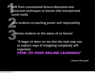 1
2
3

shift from conventional lecture-discussion-test
classroom techniques to lessons that incorporated
social media
give students co-teaching power and responsibility
elevate students to the status of co-learner
“It began to dawn on me that the next step was
to explore ways of instigating completely selforganized,
PEER-TO-PEER ONLINE LEARNING”
- Howard Rheingold

Monday, November 11, 13

 