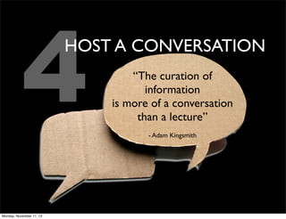 4

HOST A CONVERSATION

Monday, November 11, 13

“The curation of
information
is more of a conversation
than a lecture”
- Adam Kingsmith

 