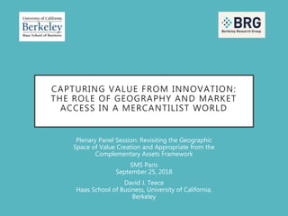 CAPTURING VALUE FROM INNOVATION:
THE ROLE OF GEOGRAPHY AND MARKET
ACCESS IN A MERCANTILIST WORLD
Plenary Panel Session: Revisiting the Geographic
Space of Value Creation and Appropriate from the
Complementary Assets Framework
SMS Paris
September 25, 2018
David J. Teece
Haas School of Business, University of California,
Berkeley
 