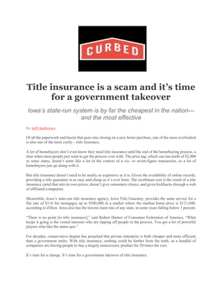 Title insurance is a scam and it’s time
for a government takeover
Iowa’s state-run system is by far the cheapest in the nation—
and the most effective
By Jeff Andrews
Of all the paperwork and hassle that goes into closing on a new home purchase, one of the most overlooked
is also one of the most costly—title insurance.
A lot of homebuyers don’t even know they need title insurance until the end of the homebuying process, a
time when most people just want to get the process over with. The price tag, which can run north of $2,000
in some states, doesn’t seem like a lot in the context of a six- or seven-figure transaction, so a lot of
homebuyers just go along with it.
But title insurance doesn’t need to be nearly as expensive as it is. Given the availability of online records,
providing a title guarantee is as easy and cheap as it’s ever been. The exorbitant cost is the result of a title
insurance cartel that sets its own prices, doesn’t give consumers choice, and gives kickbacks through a web
of affiliated companies.
Meanwhile, Iowa’s state-run title insurance agency, Iowa Title Guaranty, provides the same service for a
flat rate of $110 for mortgages up to $500,000 in a market where the median home price is $131,600,
according to Zillow. Iowa also has the lowest claim rate of any state, in some years falling below 1 percent.
“There is no point [to title insurance],” said Robert Hunter of Consumer Federation of America. “What
keeps it going is the vested interests who are ripping off people in the process. You got a lot of powerful
players who like the status quo.”
For decades, conservative dogma has preached that private enterprise is both cheaper and more efficient
than a government entity. With title insurance, nothing could be further from the truth, as a handful of
companies are forcing people to buy a largely unnecessary product for 20 times the cost.
It’s time for a change. It’s time for a government takeover of title insurance.
 