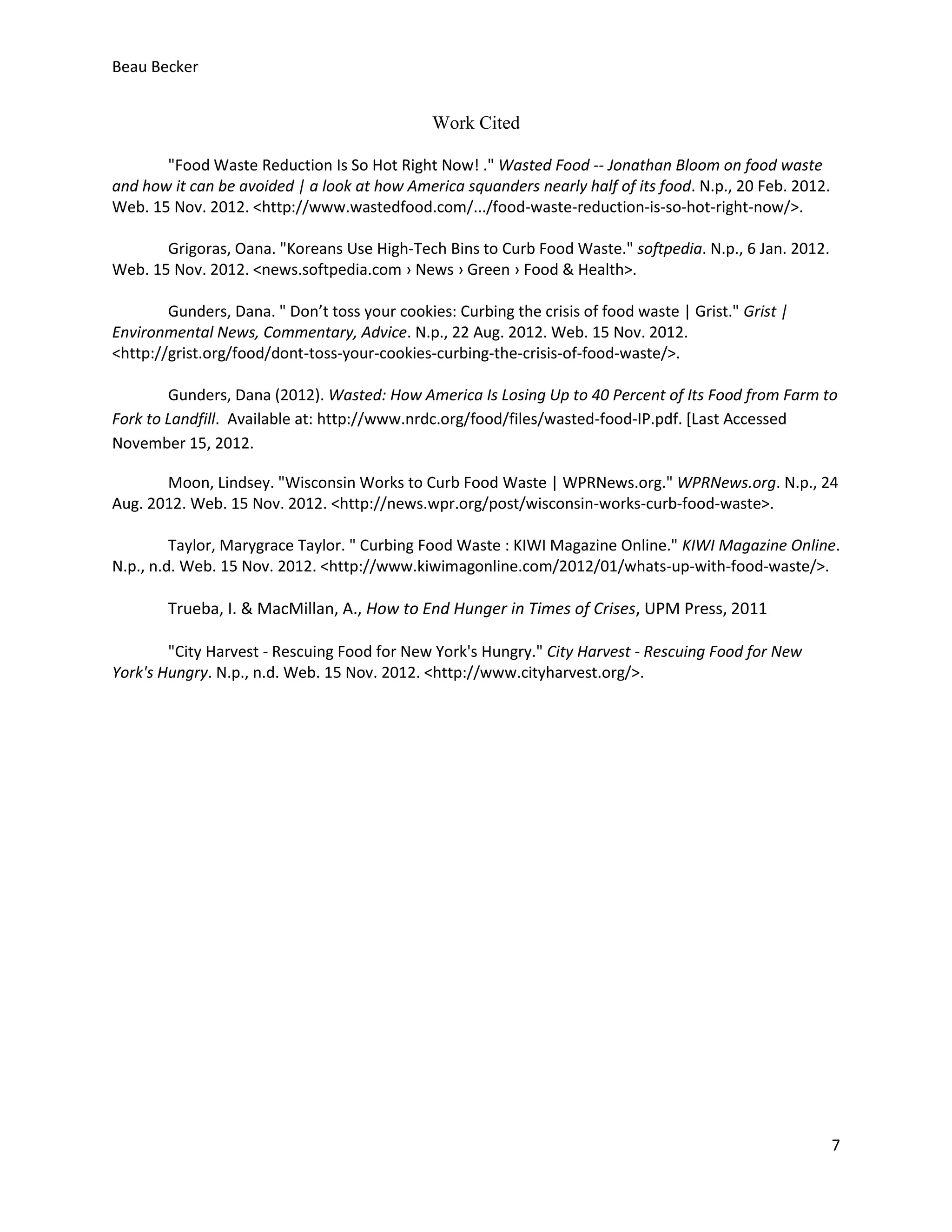 Beau Becker


                                               Work Cited

       "Food Waste Reduction Is So Hot Right Now! ." Wasted Food -- Jonathan Bloom on food waste
and how it can be avoided | a look at how America squanders nearly half of its food. N.p., 20 Feb. 2012.
Web. 15 Nov. 2012. <http://www.wastedfood.com/.../food-waste-reduction-is-so-hot-right-now/>.

       Grigoras, Oana. "Koreans Use High-Tech Bins to Curb Food Waste." softpedia. N.p., 6 Jan. 2012.
Web. 15 Nov. 2012. <news.softpedia.com › News › Green › Food & Health>.

        Gunders, Dana. " Don’t toss your cookies: Curbing the crisis of food waste | Grist." Grist |
Environmental News, Commentary, Advice. N.p., 22 Aug. 2012. Web. 15 Nov. 2012.
<http://grist.org/food/dont-toss-your-cookies-curbing-the-crisis-of-food-waste/>.

        Gunders, Dana (2012). Wasted: How America Is Losing Up to 40 Percent of Its Food from Farm to
Fork to Landfill. Available at: http://www.nrdc.org/food/files/wasted-food-IP.pdf. [Last Accessed
November 15, 2012.

       Moon, Lindsey. "Wisconsin Works to Curb Food Waste | WPRNews.org." WPRNews.org. N.p., 24
Aug. 2012. Web. 15 Nov. 2012. <http://news.wpr.org/post/wisconsin-works-curb-food-waste>.

         Taylor, Marygrace Taylor. " Curbing Food Waste : KIWI Magazine Online." KIWI Magazine Online.
N.p., n.d. Web. 15 Nov. 2012. <http://www.kiwimagonline.com/2012/01/whats-up-with-food-waste/>.

        Trueba, I. & MacMillan, A., How to End Hunger in Times of Crises, UPM Press, 2011

        "City Harvest - Rescuing Food for New York's Hungry." City Harvest - Rescuing Food for New
York's Hungry. N.p., n.d. Web. 15 Nov. 2012. <http://www.cityharvest.org/>.




                                                                                                           7
 