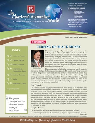 CURBING OF BLACK MONEY
EDITORIAL
* Mr. Vinod Jain, FCA, FCS, FICWA, LL.B., DISA (ICA), Chairman, INMACS and Vinod Kumar & Associates. vinodjain@inmacs.com, vinodjainca@gmail.com, +91 9811040004
contd......Pg.3
Celebrating 25 Years of Glorious Publishing
CAVinod Jain*
The initiatives proposed by honourable Finance Minister in his
budget speech on February 28, 2016 to effectively deal with the
problem of black money, which eats into vitals of our society
and economy, are highly commendable. The measures initiated
by the government in the last nine months to bring back the
black money in Swiss Banks has already brought very fruitful
results and the names and the details of possible offenders have
already been disclosed to Special Investigation Team set up by
honourable Supreme Court.
The entire country including the common man heartily supports
the retrieval of illegal black money kept outside India. The main focus of the government
as well as the public is to ensure that money collected from corruption, crime, drug
trafficking and arms dealing are all accessed effectively with the help and support of
foreign government. Fortunately, Uncle Sam (President of United States of America)
is also actively supporting this move in his country's own interest and most of the
international jurisdictions have already signed a treaty with government in this regards
for exchange of all necessary information.
Fear Psychosis
The Finance Minister has proposed new law on black money to be presented with
parliament shortly in respect of concealment of income, assets and evasion of tax in
relation to foreign assets. The objective of the law is appreciated; however the proposed
law has already brought in a big fear psychosis among the genuine businessmen and
corporations in India as well as outside India. It is important for the government to
ensure that another draconian law is not brought in, in a spree, to curb black money
and concealment of foreign assets of money launderers. The manner in which law is
proposed by Finance Minister; it may severely impact the genuine business activities,
domestic as well as international investments by Indians and Foreign Direct Investments
by foreigners in India.
Sweeping Powers:
The proposed law will give sweeping powers to the government officials:
to initiate prosecution with punishment of rigorous imprisonment upto 10 years.
Volume XXVI, No. 03, March, 2015
Pg 2 Latest in Finance
Pg 2 Capital Market
Pg 4 Direct Taxation
Pg 6 Corporate &
Competition Laws
Pg 7 Indirect Taxation
Pg 7 Audit
Pg 8 Insurance / Fema
Budget Highlights
INDEX
The power
corrupts and the
absolute power
corrupts
absolutely
“
”
 