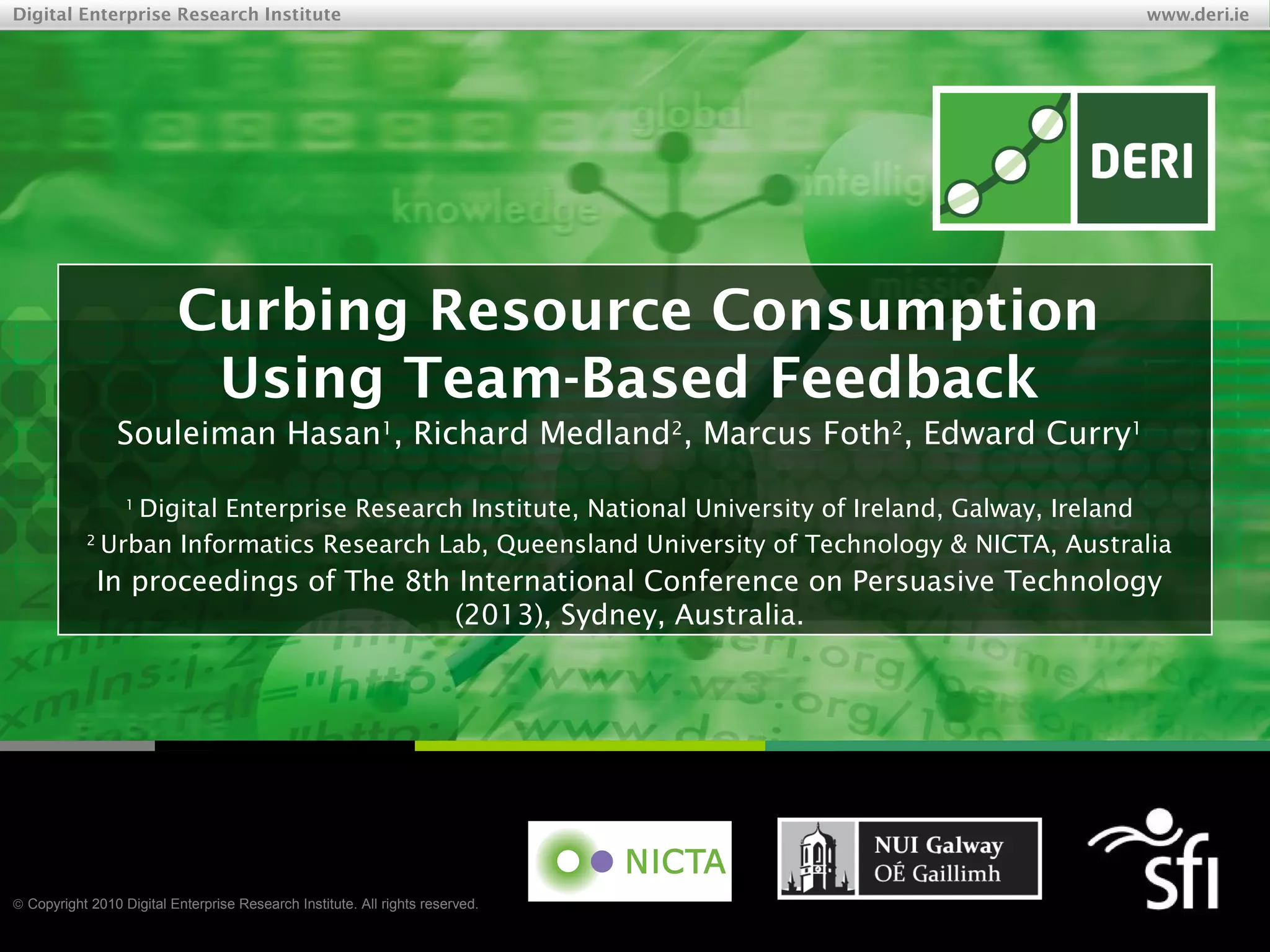 © Copyright 2010 Digital Enterprise Research Institute. All rights reserved.
Digital Enterprise Research Institute www.deri.ie
Curbing Resource Consumption
Using Team-Based Feedback
Souleiman Hasan1
, Richard Medland2
, Marcus Foth2
, Edward Curry1
1
Digital Enterprise Research Institute, National University of Ireland, Galway, Ireland
2
Urban Informatics Research Lab, Queensland University of Technology & NICTA, Australia
Stefan.Decker@deri.org
http://www.StefanDecker.org/
In proceedings of The 8th International Conference on Persuasive Technology
(2013), Sydney, Australia.
 