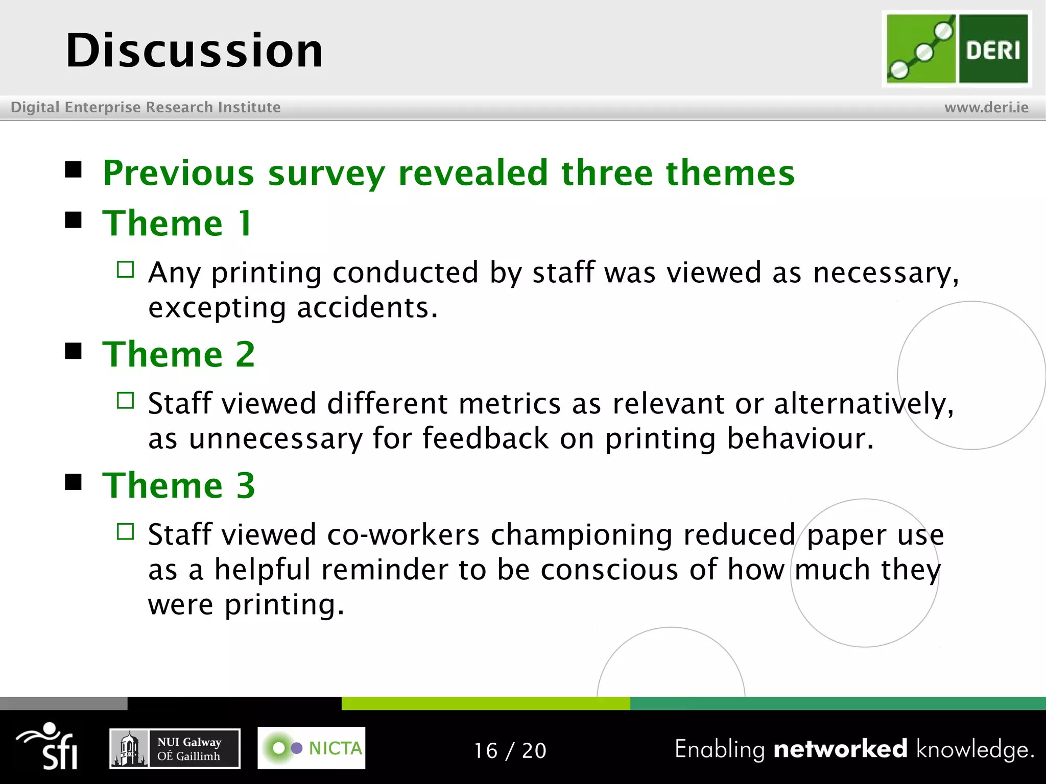 Digital Enterprise Research Institute www.deri.ie
Discussion
 Previous survey revealed three themes
 Theme 1
 Any printing conducted by staff was viewed as necessary,
excepting accidents.
 Theme 2
 Staff viewed different metrics as relevant or alternatively,
as unnecessary for feedback on printing behaviour.
 Theme 3
 Staff viewed co-workers championing reduced paper use
as a helpful reminder to be conscious of how much they
were printing.
16 / 20
 
