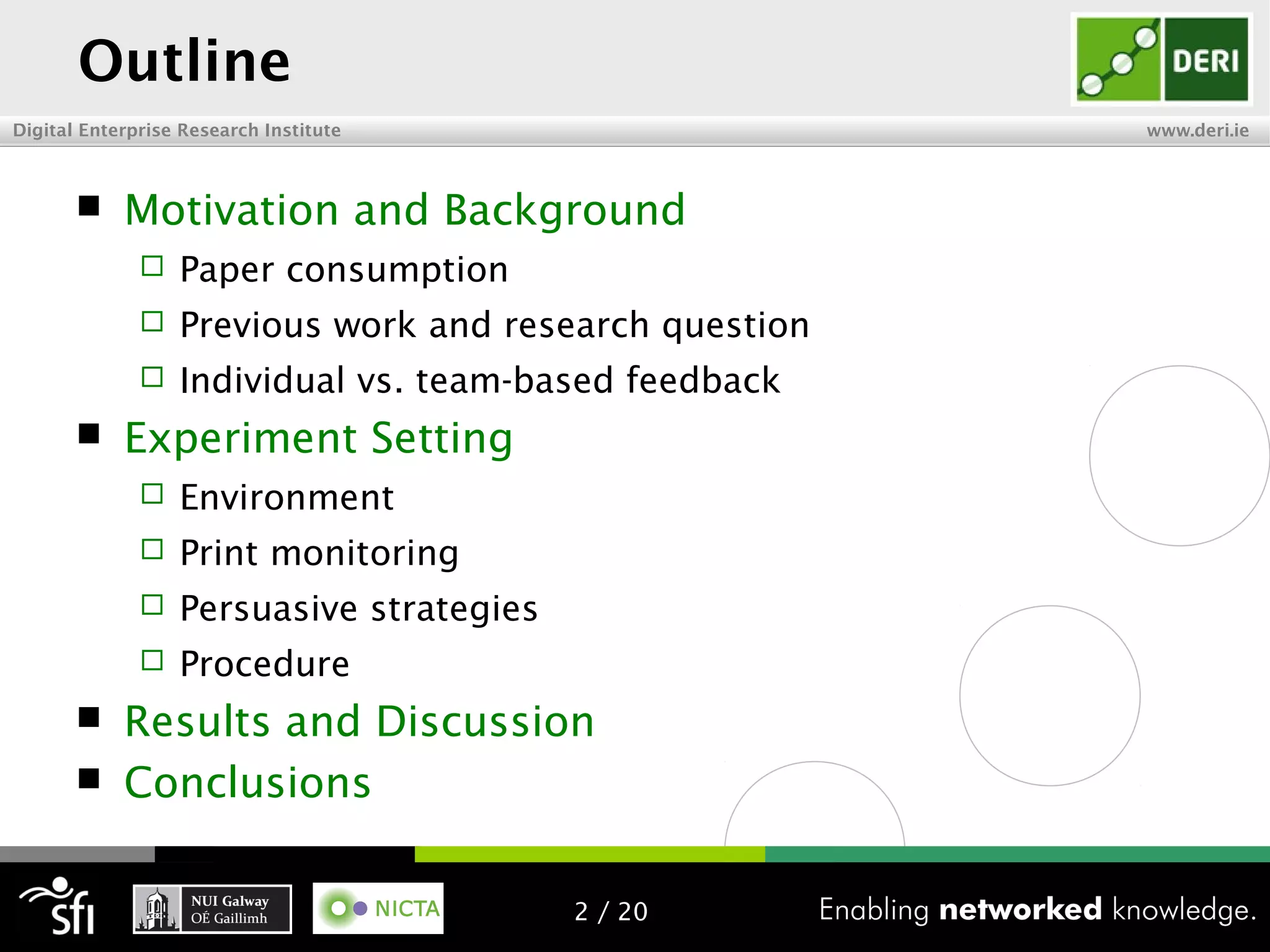 Digital Enterprise Research Institute www.deri.ie
Outline
 Motivation and Background
 Paper consumption
 Previous work and research question
 Individual vs. team-based feedback
 Experiment Setting
 Environment
 Print monitoring
 Persuasive strategies
 Procedure
 Results and Discussion
 Conclusions
2 / 20
 