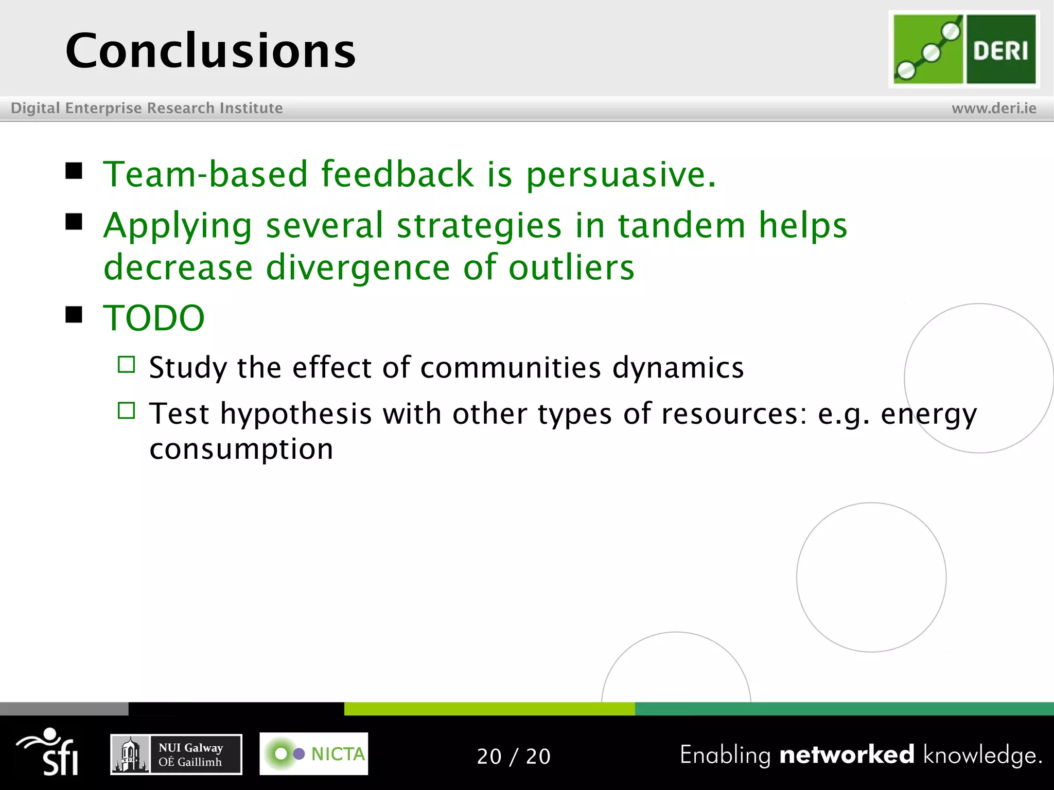 Digital Enterprise Research Institute www.deri.ie
Conclusions
 Team-based feedback is persuasive.
 Applying several strategies in tandem helps
decrease divergence of outliers
 TODO
 Study the effect of communities dynamics
 Test hypothesis with other types of resources: e.g. energy
consumption
20 / 20
 