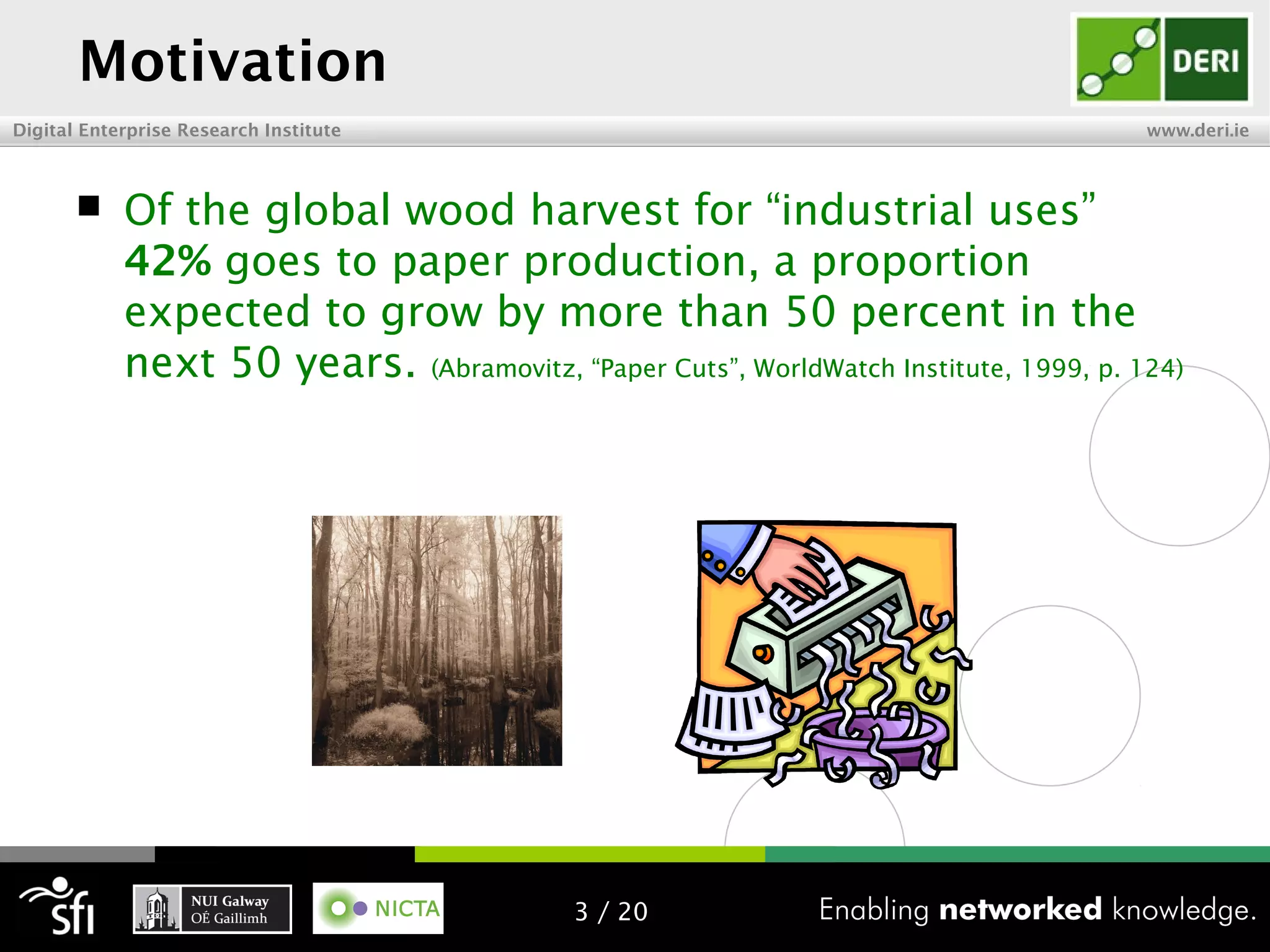 Digital Enterprise Research Institute www.deri.ie
Motivation
 Of the global wood harvest for “industrial uses”
42% goes to paper production, a proportion
expected to grow by more than 50 percent in the
next 50 years. (Abramovitz, “Paper Cuts”, WorldWatch Institute, 1999, p. 124)
3 / 20
 