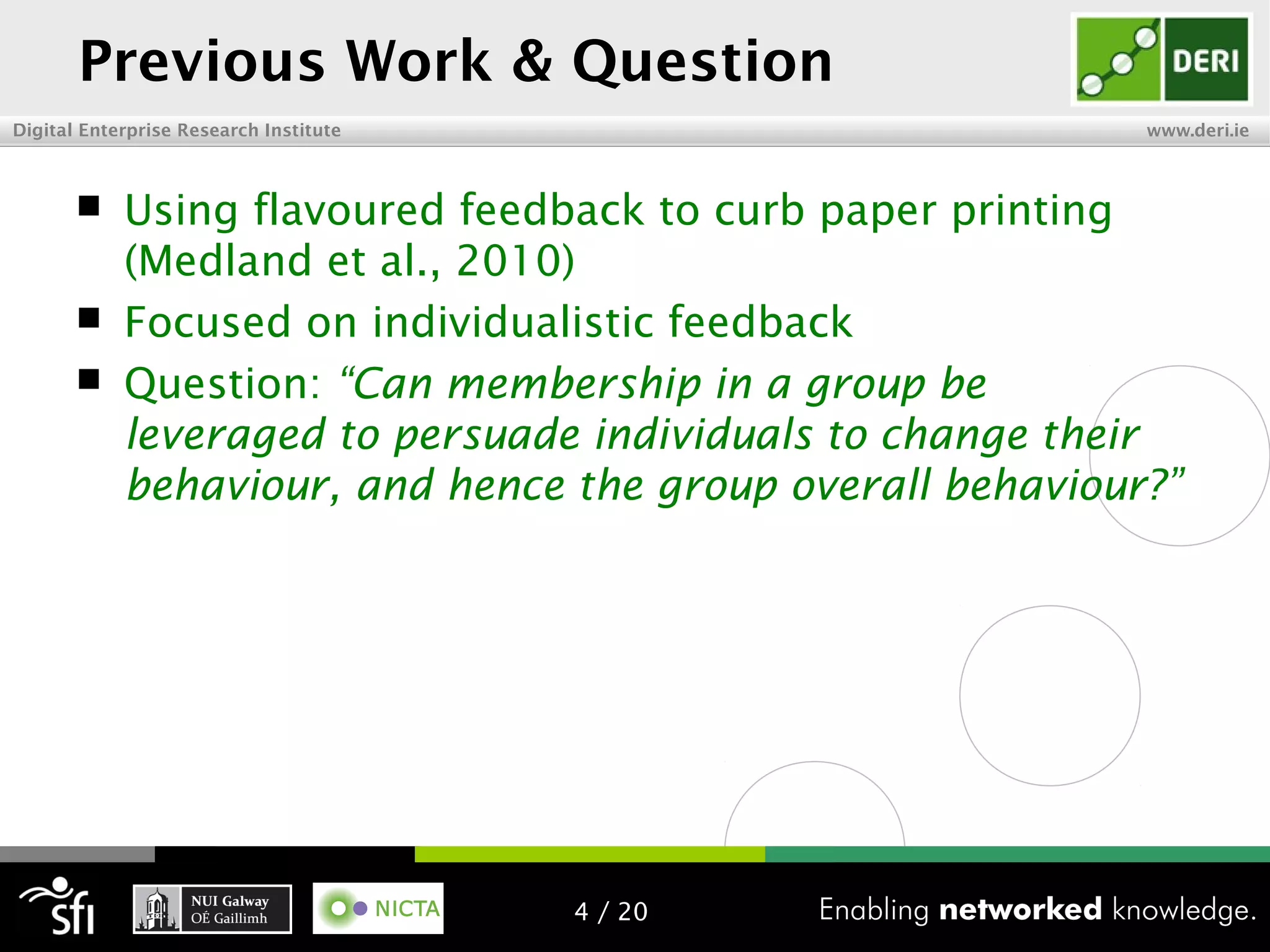 Digital Enterprise Research Institute www.deri.ie
Previous Work & Question
 Using flavoured feedback to curb paper printing
(Medland et al., 2010)
 Focused on individualistic feedback
 Question: “Can membership in a group be
leveraged to persuade individuals to change their
behaviour, and hence the group overall behaviour?”
4 / 20
 