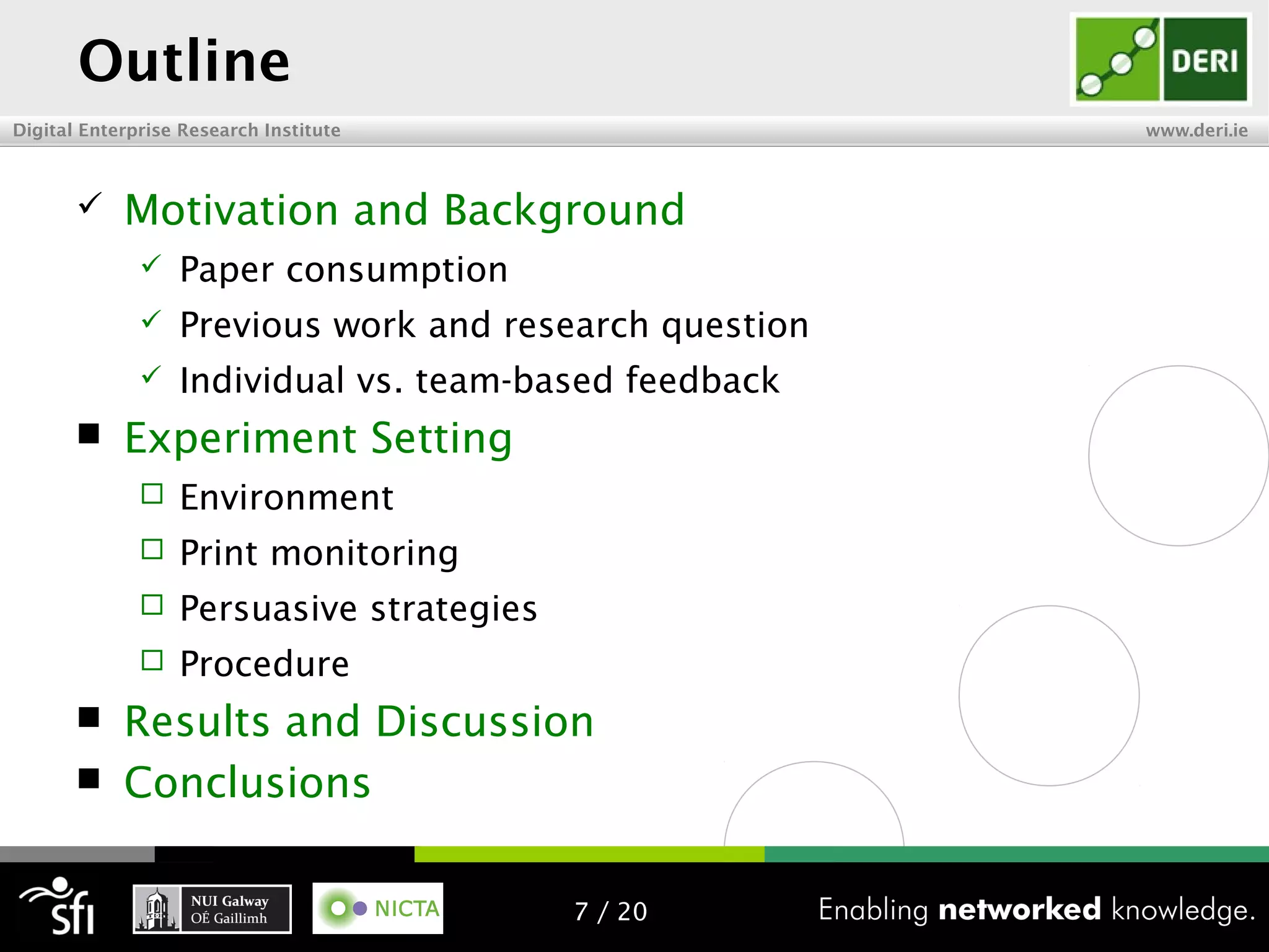 Digital Enterprise Research Institute www.deri.ie
Outline
 Motivation and Background
 Paper consumption
 Previous work and research question
 Individual vs. team-based feedback
 Experiment Setting
 Environment
 Print monitoring
 Persuasive strategies
 Procedure
 Results and Discussion
 Conclusions
7 / 20
 