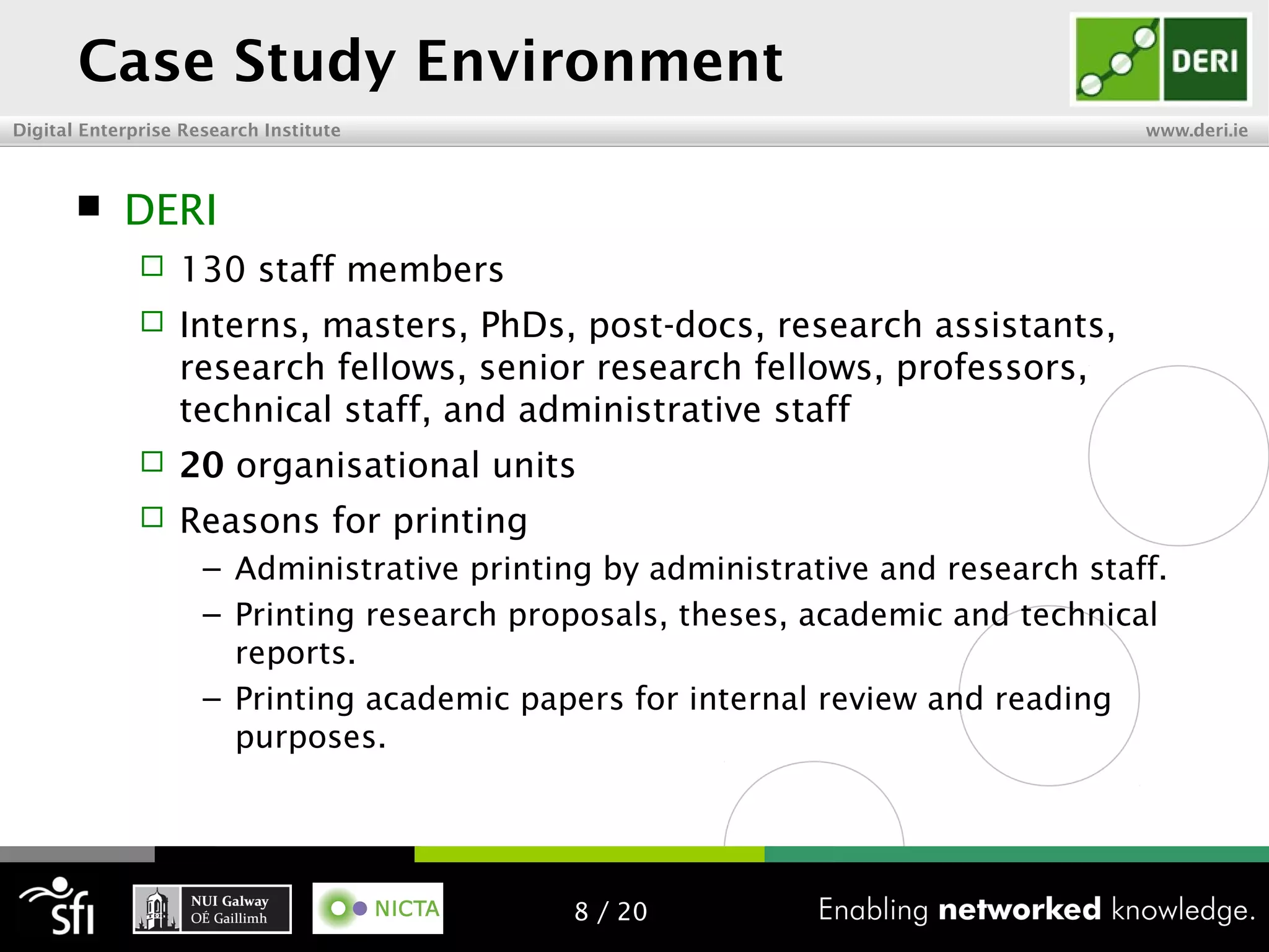 Digital Enterprise Research Institute www.deri.ie
Case Study Environment
 DERI
 130 staff members
 Interns, masters, PhDs, post-docs, research assistants,
research fellows, senior research fellows, professors,
technical staff, and administrative staff
 20 organisational units
 Reasons for printing
– Administrative printing by administrative and research staff.
– Printing research proposals, theses, academic and technical
reports.
– Printing academic papers for internal review and reading
purposes.
8 / 20
 