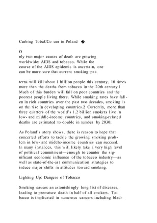 Curbing TobaCCo use in Poland �
O
nly two major causes of death are growing
worldwide: AIDS and tobacco. While the
course of the AIDS epidemic is uncertain, one
can be more sure that current smoking pat-
terns will kill about 1 billion people this century, 10 times
more than the deaths from tobacco in the 20th century.1
Much of this burden will fall on poor countries and the
poorest people living there. While smoking rates have fall -
en in rich countries over the past two decades, smoking is
on the rise in developing countries.2 Currently, more than
three quarters of the world’s 1.2 billion smokers live in
low- and middle-income countries, and smoking-related
deaths are estimated to double in number by 2030.
As Poland’s story shows, there is reason to hope that
concerted efforts to tackle the growing smoking prob-
lem in low- and middle-income countries can succeed.
In many instances, this will likely take a very high level
of political commitment—enough to counter the sig-
nificant economic influence of the tobacco industry—as
well as state-of-the-art communication strategies to
induce major shifts in attitudes toward smoking.
Lighting Up: Dangers of Tobacco
Smoking causes an astonishingly long list of diseases,
leading to premature death in half of all smokers. To-
bacco is implicated in numerous cancers including blad-
 