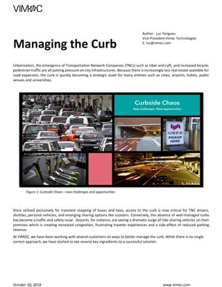 October 30, 2018 www.vimoc.com
Managing the Curb
Author: Luc Tengueu
Vice President Vimoc Technologies
E: luc@vimoc.com
Urbanization, the emergence of Transportation Network Companies (TNCs) such as Uber and Lyft, and increased bicycle,
pedestrian traffic are all putting pressure on city infrastructures. Because there is increasingly less real estate available for
road expansion, the curb is quickly becoming a strategic asset for many entities such as cities, airports, hotels, public
venues and universities.
Figure 1: Curbside Chaos – new challenges and opportunities
Once utilized exclusively for transient stopping of buses and taxis, access to the curb is now critical for TNC drivers,
shuttles, personal vehicles, and emerging sharing options like scooters. Conversely, the absence of well-managed curbs
has become a traffic and safety issue. Airports, for instance, are seeing a dramatic surge of ride-sharing vehicles on their
premises which is creating increased congestion, frustrating traveler experiences and a side-effect of reduced parking
revenue.
At VIMOC, we have been working with several customers on ways to better manage the curb. While there is no single
correct approach, we have started to see several key ingredients to a successful solution.
 