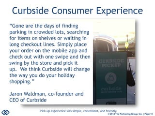 © 2014 The Partnering Group, Inc. | Page 10 
Curbside Consumer Experience 
Pick up experience was simple, convenient, and friendly. 
“Gone are the days of finding parking in crowded lots, searching for items on shelves or waiting in long checkout lines. Simply place your order on the mobile app and check out with one swipe and then swing by the store and pick it up. We think Curbside will change the way you do your holiday shopping.” 
Jaron Waldman, co-founder and CEO of Curbside  