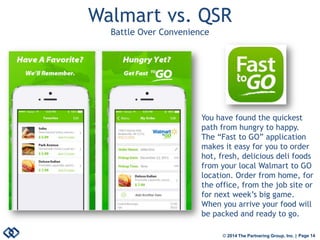 © 2014 The Partnering Group, Inc. | Page 14 
Walmart vs. QSR Battle Over Convenience 
You have found the quickest path from hungry to happy. The “Fast to GO” application makes it easy for you to order hot, fresh, delicious deli foods from your local Walmart to GO location. Order from home, for the office, from the job site or for next week’s big game. When you arrive your food will be packed and ready to go.  