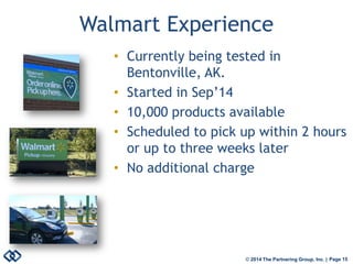 © 2014 The Partnering Group, Inc. | Page 15 
Walmart Experience 
• 
Currently being tested in Bentonville, AK. 
• 
Started in Sep’14 
• 
10,000 products available 
• 
Scheduled to pick up within 2 hours or up to three weeks later 
• 
No additional charge  