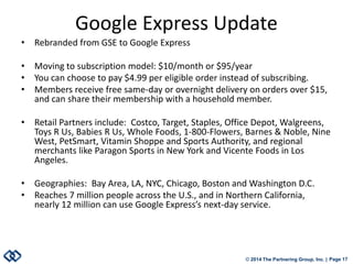 © 2014 The Partnering Group, Inc. | Page 17 
Google Express Update 
• 
Rebranded from GSE to Google Express 
• 
Moving to subscription model: $10/month or $95/year 
• 
You can choose to pay $4.99 per eligible order instead of subscribing. 
• 
Members receive free same-day or overnight delivery on orders over $15, and can share their membership with a household member. 
• 
Retail Partners include: Costco, Target, Staples, Office Depot, Walgreens, Toys R Us, Babies R Us, Whole Foods, 1-800-Flowers, Barnes & Noble, Nine West, PetSmart, Vitamin Shoppe and Sports Authority, and regional merchants like Paragon Sports in New York and Vicente Foods in Los Angeles. 
• 
Geographies: Bay Area, LA, NYC, Chicago, Boston and Washington D.C. 
• 
Reaches 7 million people across the U.S., and in Northern California, nearly 12 million can use Google Express’s next-day service.  