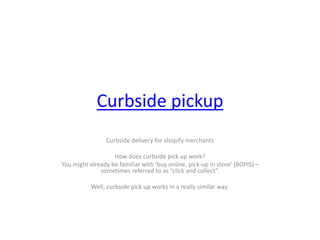 Curbside pickup
Curbside delivery for shopify merchants
How does curbside pick up work?
You might already be familiar with ‘buy online, pick-up in store’ (BOPIS) –
sometimes referred to as “click and collect”.
Well, curbside pick up works in a really similar way.
 