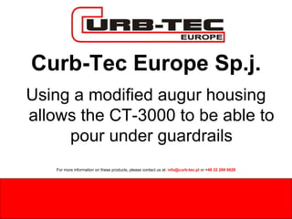 Curb-Tec Europe Sp.j. Using a modified augur housing allows the CT-3000 to be able to pour under guardrails For more information on these products, please contact us at:  i nfo@curb-tec.pl  or  +48 22 266 0628 