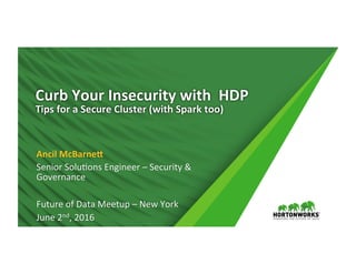 Curb	
  Your	
  Insecurity	
  with	
  	
  HDP	
  
Tips	
  for	
  a	
  Secure	
  Cluster	
  (with	
  Spark	
  too)	
  	
  
	
  
Ancil	
  McBarneA	
  
Senior	
  Solu*ons	
  Engineer	
  –	
  Security	
  &	
  
Governance	
  
	
  
Future	
  of	
  Data	
  Meetup	
  –	
  New	
  York	
  
June	
  2nd,	
  2016	
  
 