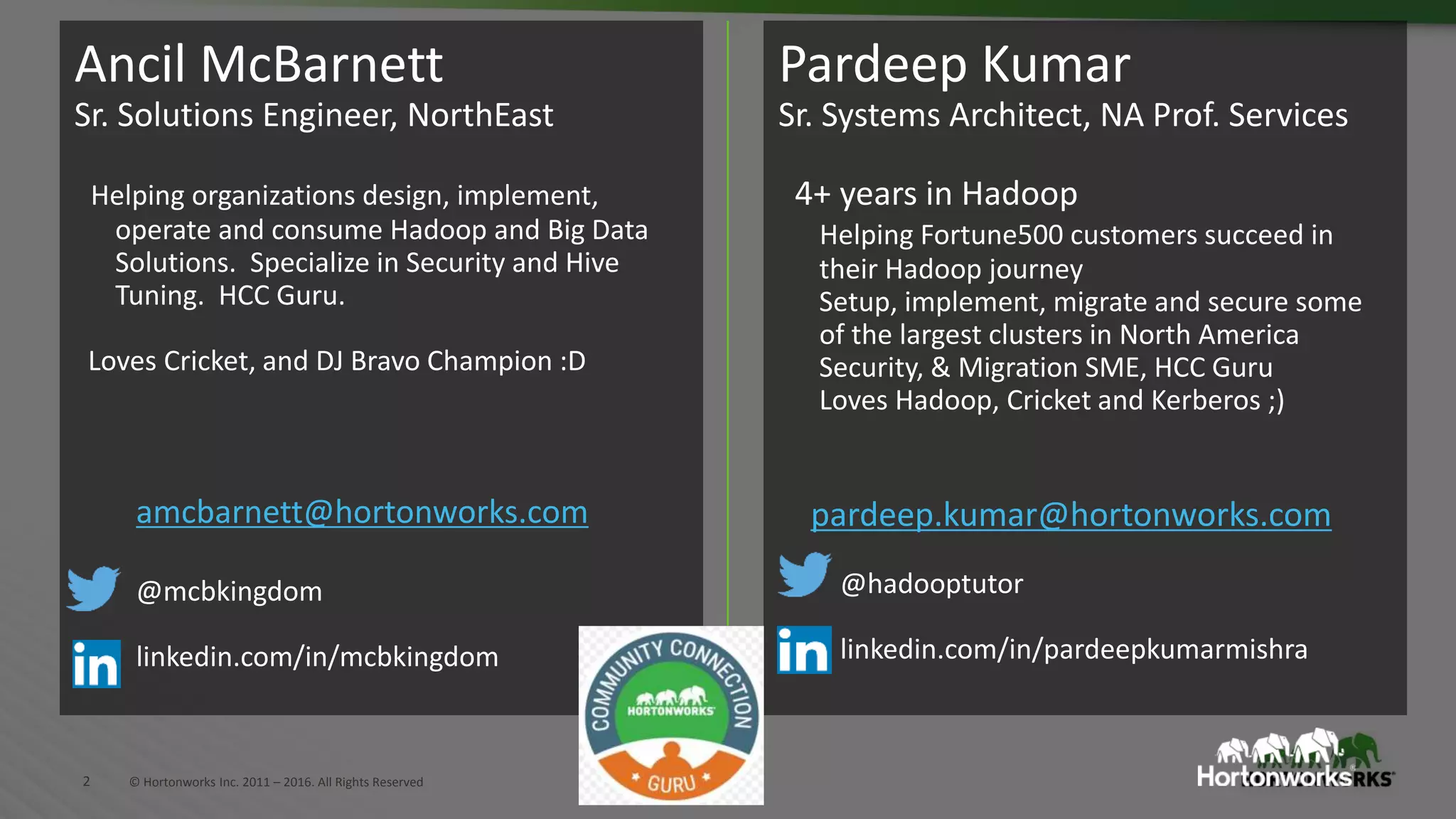 2 © Hortonworks Inc. 2011 – 2016. All Rights Reserved
Pardeep Kumar
Sr. Systems Architect, NA Prof. Services
4+ years in Hadoop
Helping Fortune500 customers succeed in
their Hadoop journey
Setup, implement, migrate and secure some
of the largest clusters in North America
Security, & Migration SME, HCC Guru
Loves Hadoop, Cricket and Kerberos ;)
pardeep.kumar@hortonworks.com
@hadooptutor
linkedin.com/in/pardeepkumarmishra
Ancil McBarnett
Sr. Solutions Engineer, NorthEast
Helping organizations design, implement,
operate and consume Hadoop and Big Data
Solutions. Specialize in Security and Hive
Tuning. HCC Guru.
Loves Cricket, and DJ Bravo Champion :D
amcbarnett@hortonworks.com
@mcbkingdom
linkedin.com/in/mcbkingdom
 