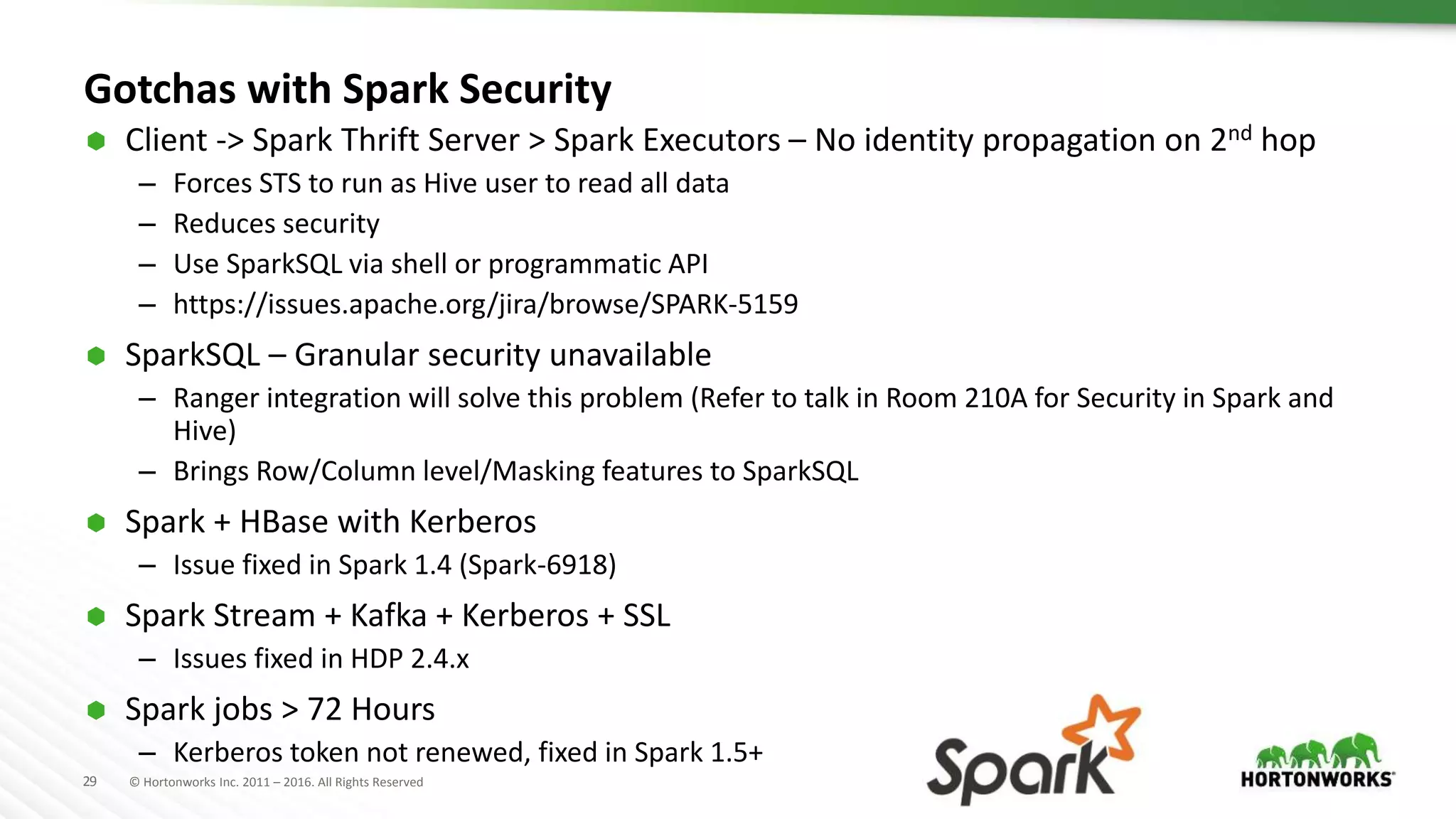 29 © Hortonworks Inc. 2011 – 2016. All Rights Reserved
Gotchas with Spark Security
 Client -> Spark Thrift Server > Spark Executors – No identity propagation on 2nd hop
– Forces STS to run as Hive user to read all data
– Reduces security
– Use SparkSQL via shell or programmatic API
– https://issues.apache.org/jira/browse/SPARK-5159
 SparkSQL – Granular security unavailable
– Ranger integration will solve this problem (Refer to talk in Room 210A for Security in Spark and
Hive)
– Brings Row/Column level/Masking features to SparkSQL
 Spark + HBase with Kerberos
– Issue fixed in Spark 1.4 (Spark-6918)
 Spark Stream + Kafka + Kerberos + SSL
– Issues fixed in HDP 2.4.x
 Spark jobs > 72 Hours
– Kerberos token not renewed, fixed in Spark 1.5+
 
