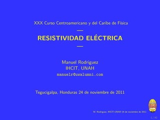 XXX Curso Centroamericano y del Caribe de F´
                                           ısica
            —
                ´
 RESISTIVIDAD ELECTRICA
            —

              Manuel Rodriguez
               IHCIT, UNAH
           manuelr@uwalumni.com



Tegucigalpa, Honduras 24 de noviembre de 2011



                              M. Rodriguez, IHCIT-UNAH 24 de noviembre de 2011

                                                                                 1 / 42
 