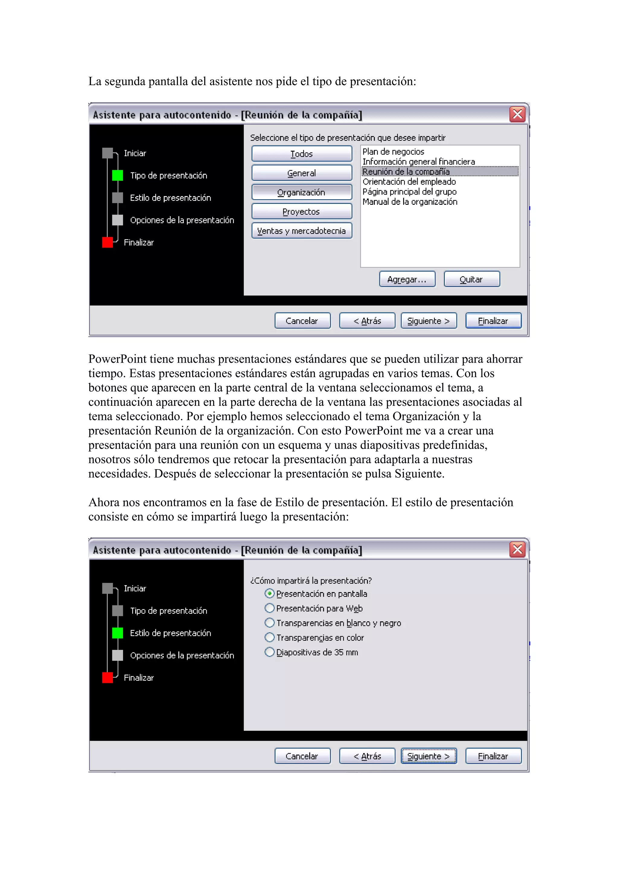 La segunda pantalla del asistente nos pide el tipo de presentación:

PowerPoint tiene muchas presentaciones estándares que se pueden utilizar para ahorrar
tiempo. Estas presentaciones estándares están agrupadas en varios temas. Con los
botones que aparecen en la parte central de la ventana seleccionamos el tema, a
continuación aparecen en la parte derecha de la ventana las presentaciones asociadas al
tema seleccionado. Por ejemplo hemos seleccionado el tema Organización y la
presentación Reunión de la organización. Con esto PowerPoint me va a crear una
presentación para una reunión con un esquema y unas diapositivas predefinidas,
nosotros sólo tendremos que retocar la presentación para adaptarla a nuestras
necesidades. Después de seleccionar la presentación se pulsa Siguiente.
Ahora nos encontramos en la fase de Estilo de presentación. El estilo de presentación
consiste en cómo se impartirá luego la presentación:

 