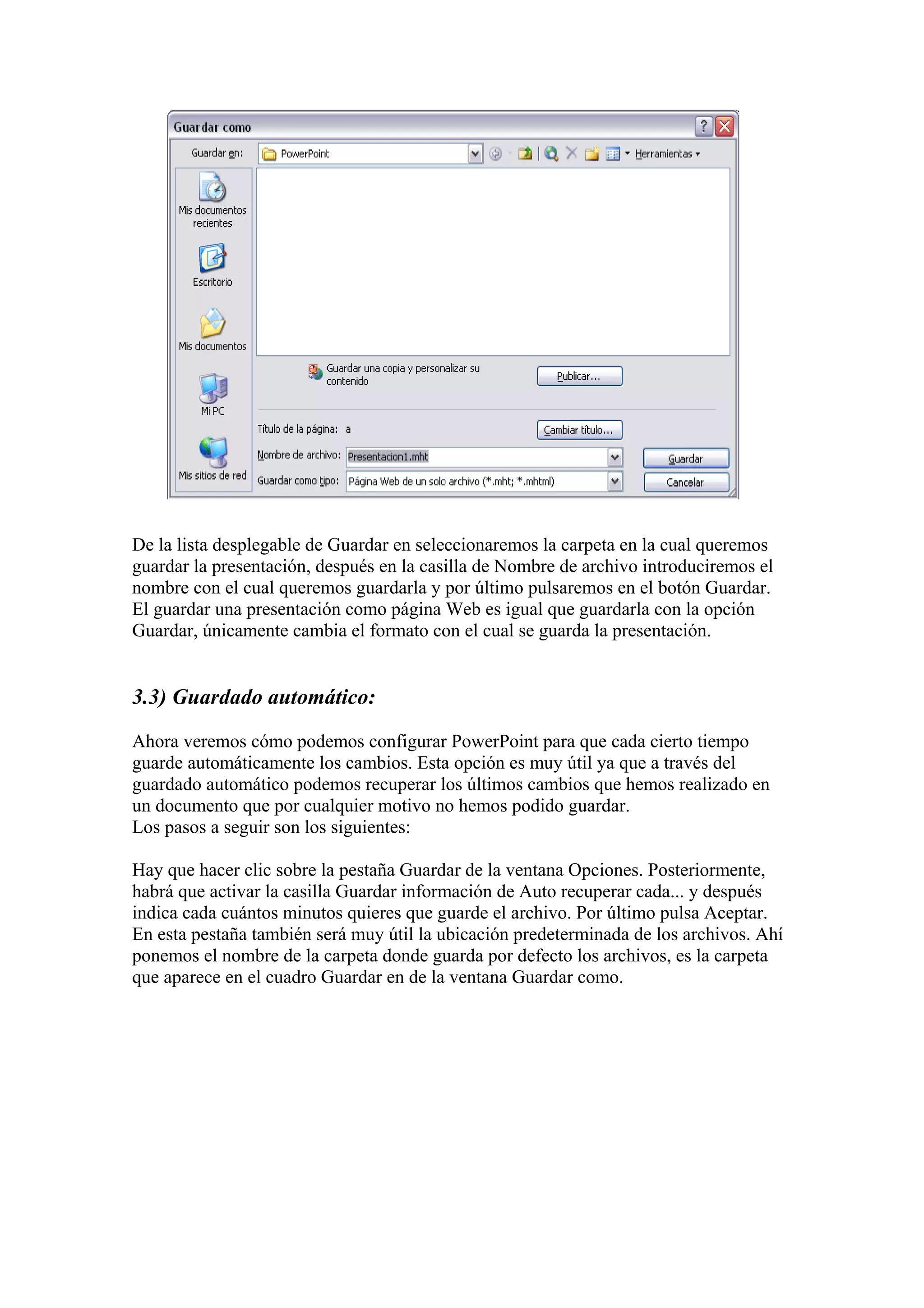De la lista desplegable de Guardar en seleccionaremos la carpeta en la cual queremos
guardar la presentación, después en la casilla de Nombre de archivo introduciremos el
nombre con el cual queremos guardarla y por último pulsaremos en el botón Guardar.
El guardar una presentación como página Web es igual que guardarla con la opción
Guardar, únicamente cambia el formato con el cual se guarda la presentación.

3.3) Guardado automático:
Ahora veremos cómo podemos configurar PowerPoint para que cada cierto tiempo
guarde automáticamente los cambios. Esta opción es muy útil ya que a través del
guardado automático podemos recuperar los últimos cambios que hemos realizado en
un documento que por cualquier motivo no hemos podido guardar.
Los pasos a seguir son los siguientes:
Hay que hacer clic sobre la pestaña Guardar de la ventana Opciones. Posteriormente,
habrá que activar la casilla Guardar información de Auto recuperar cada... y después
indica cada cuántos minutos quieres que guarde el archivo. Por último pulsa Aceptar.
En esta pestaña también será muy útil la ubicación predeterminada de los archivos. Ahí
ponemos el nombre de la carpeta donde guarda por defecto los archivos, es la carpeta
que aparece en el cuadro Guardar en de la ventana Guardar como.

 