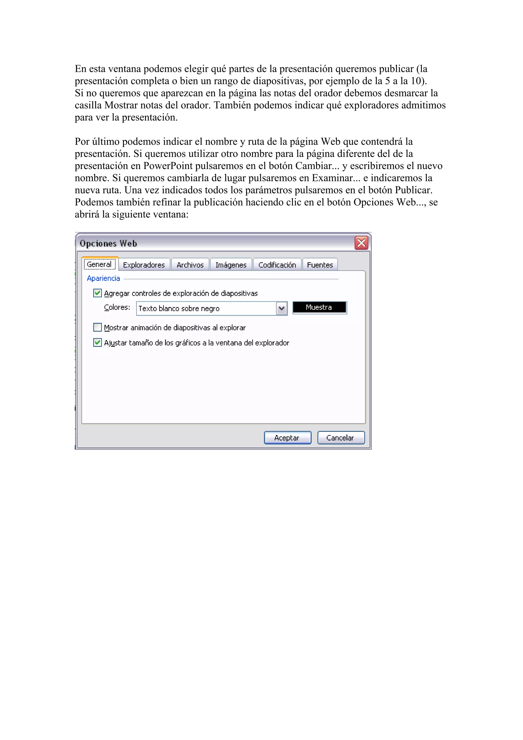 En esta ventana podemos elegir qué partes de la presentación queremos publicar (la
presentación completa o bien un rango de diapositivas, por ejemplo de la 5 a la 10).
Si no queremos que aparezcan en la página las notas del orador debemos desmarcar la
casilla Mostrar notas del orador. También podemos indicar qué exploradores admitimos
para ver la presentación.
Por último podemos indicar el nombre y ruta de la página Web que contendrá la
presentación. Si queremos utilizar otro nombre para la página diferente del de la
presentación en PowerPoint pulsaremos en el botón Cambiar... y escribiremos el nuevo
nombre. Si queremos cambiarla de lugar pulsaremos en Examinar... e indicaremos la
nueva ruta. Una vez indicados todos los parámetros pulsaremos en el botón Publicar.
Podemos también refinar la publicación haciendo clic en el botón Opciones Web..., se
abrirá la siguiente ventana:

 