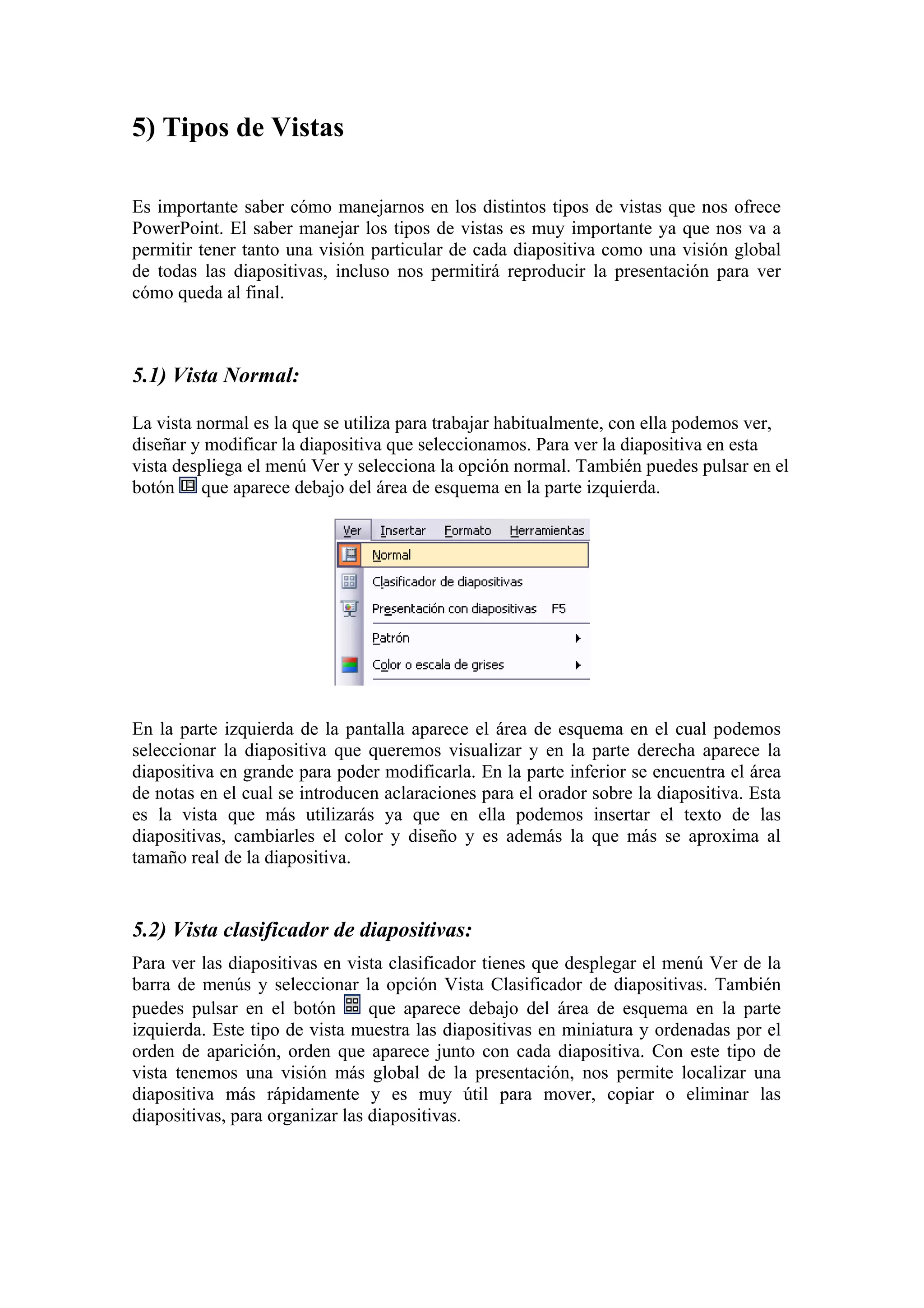 5) Tipos de Vistas
Es importante saber cómo manejarnos en los distintos tipos de vistas que nos ofrece
PowerPoint. El saber manejar los tipos de vistas es muy importante ya que nos va a
permitir tener tanto una visión particular de cada diapositiva como una visión global
de todas las diapositivas, incluso nos permitirá reproducir la presentación para ver
cómo queda al final.

5.1) Vista Normal:
La vista normal es la que se utiliza para trabajar habitualmente, con ella podemos ver,
diseñar y modificar la diapositiva que seleccionamos. Para ver la diapositiva en esta
vista despliega el menú Ver y selecciona la opción normal. También puedes pulsar en el
botón que aparece debajo del área de esquema en la parte izquierda.

En la parte izquierda de la pantalla aparece el área de esquema en el cual podemos
seleccionar la diapositiva que queremos visualizar y en la parte derecha aparece la
diapositiva en grande para poder modificarla. En la parte inferior se encuentra el área
de notas en el cual se introducen aclaraciones para el orador sobre la diapositiva. Esta
es la vista que más utilizarás ya que en ella podemos insertar el texto de las
diapositivas, cambiarles el color y diseño y es además la que más se aproxima al
tamaño real de la diapositiva.

5.2) Vista clasificador de diapositivas:
Para ver las diapositivas en vista clasificador tienes que desplegar el menú Ver de la
barra de menús y seleccionar la opción Vista Clasificador de diapositivas. También
que aparece debajo del área de esquema en la parte
puedes pulsar en el botón
izquierda. Este tipo de vista muestra las diapositivas en miniatura y ordenadas por el
orden de aparición, orden que aparece junto con cada diapositiva. Con este tipo de
vista tenemos una visión más global de la presentación, nos permite localizar una
diapositiva más rápidamente y es muy útil para mover, copiar o eliminar las
diapositivas, para organizar las diapositivas.

 