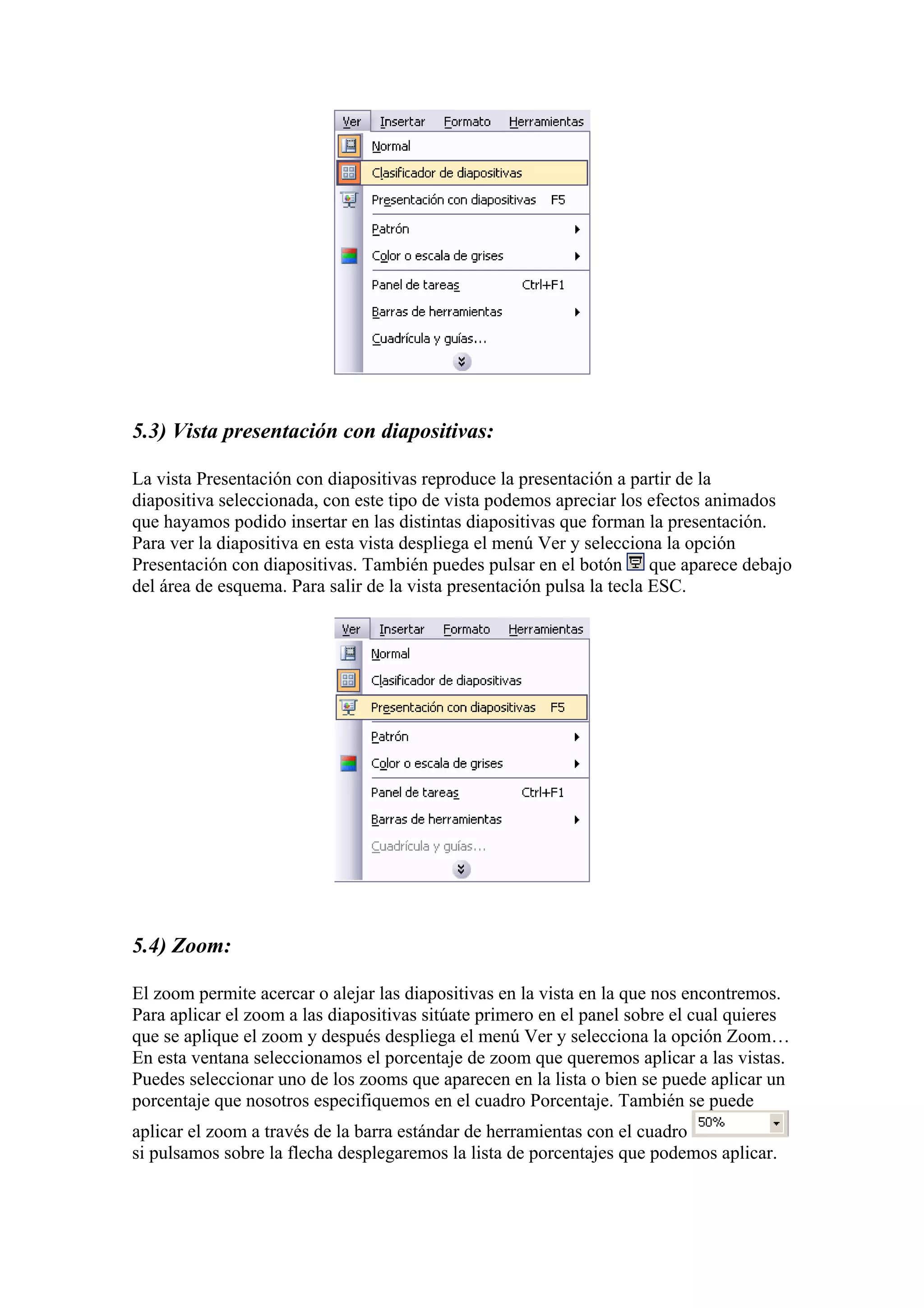 5.3) Vista presentación con diapositivas:
La vista Presentación con diapositivas reproduce la presentación a partir de la
diapositiva seleccionada, con este tipo de vista podemos apreciar los efectos animados
que hayamos podido insertar en las distintas diapositivas que forman la presentación.
Para ver la diapositiva en esta vista despliega el menú Ver y selecciona la opción
Presentación con diapositivas. También puedes pulsar en el botón que aparece debajo
del área de esquema. Para salir de la vista presentación pulsa la tecla ESC.

5.4) Zoom:
El zoom permite acercar o alejar las diapositivas en la vista en la que nos encontremos.
Para aplicar el zoom a las diapositivas sitúate primero en el panel sobre el cual quieres
que se aplique el zoom y después despliega el menú Ver y selecciona la opción Zoom…
En esta ventana seleccionamos el porcentaje de zoom que queremos aplicar a las vistas.
Puedes seleccionar uno de los zooms que aparecen en la lista o bien se puede aplicar un
porcentaje que nosotros especifiquemos en el cuadro Porcentaje. También se puede
aplicar el zoom a través de la barra estándar de herramientas con el cuadro
si pulsamos sobre la flecha desplegaremos la lista de porcentajes que podemos aplicar.

 