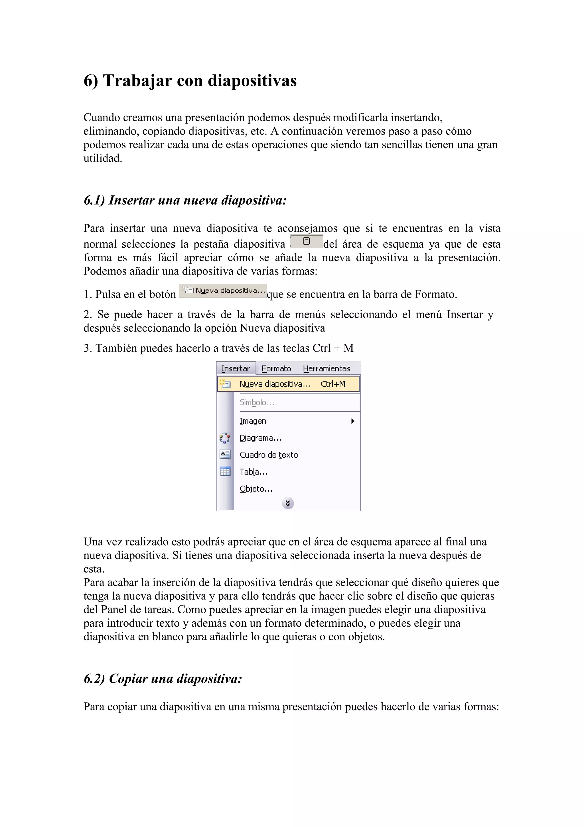 6) Trabajar con diapositivas
Cuando creamos una presentación podemos después modificarla insertando,
eliminando, copiando diapositivas, etc. A continuación veremos paso a paso cómo
podemos realizar cada una de estas operaciones que siendo tan sencillas tienen una gran
utilidad.

6.1) Insertar una nueva diapositiva:
Para insertar una nueva diapositiva te aconsejamos que si te encuentras en la vista
normal selecciones la pestaña diapositiva
del área de esquema ya que de esta
forma es más fácil apreciar cómo se añade la nueva diapositiva a la presentación.
Podemos añadir una diapositiva de varias formas:
1. Pulsa en el botón

que se encuentra en la barra de Formato.

2. Se puede hacer a través de la barra de menús seleccionando el menú Insertar y
después seleccionando la opción Nueva diapositiva
3. También puedes hacerlo a través de las teclas Ctrl + M

Una vez realizado esto podrás apreciar que en el área de esquema aparece al final una
nueva diapositiva. Si tienes una diapositiva seleccionada inserta la nueva después de
esta.
Para acabar la inserción de la diapositiva tendrás que seleccionar qué diseño quieres que
tenga la nueva diapositiva y para ello tendrás que hacer clic sobre el diseño que quieras
del Panel de tareas. Como puedes apreciar en la imagen puedes elegir una diapositiva
para introducir texto y además con un formato determinado, o puedes elegir una
diapositiva en blanco para añadirle lo que quieras o con objetos.

6.2) Copiar una diapositiva:
Para copiar una diapositiva en una misma presentación puedes hacerlo de varias formas:

 