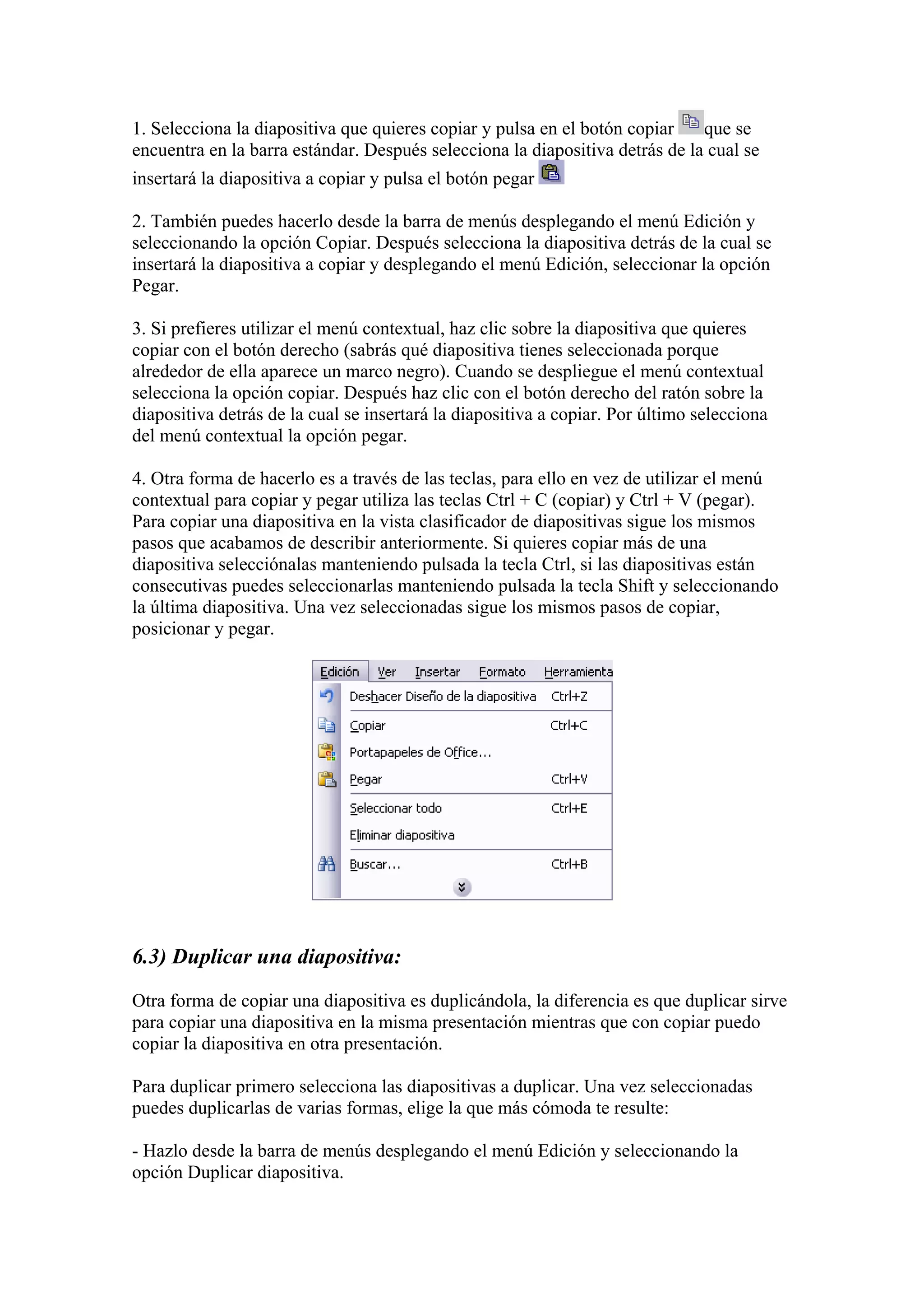 1. Selecciona la diapositiva que quieres copiar y pulsa en el botón copiar
que se
encuentra en la barra estándar. Después selecciona la diapositiva detrás de la cual se
insertará la diapositiva a copiar y pulsa el botón pegar
2. También puedes hacerlo desde la barra de menús desplegando el menú Edición y
seleccionando la opción Copiar. Después selecciona la diapositiva detrás de la cual se
insertará la diapositiva a copiar y desplegando el menú Edición, seleccionar la opción
Pegar.
3. Si prefieres utilizar el menú contextual, haz clic sobre la diapositiva que quieres
copiar con el botón derecho (sabrás qué diapositiva tienes seleccionada porque
alrededor de ella aparece un marco negro). Cuando se despliegue el menú contextual
selecciona la opción copiar. Después haz clic con el botón derecho del ratón sobre la
diapositiva detrás de la cual se insertará la diapositiva a copiar. Por último selecciona
del menú contextual la opción pegar.
4. Otra forma de hacerlo es a través de las teclas, para ello en vez de utilizar el menú
contextual para copiar y pegar utiliza las teclas Ctrl + C (copiar) y Ctrl + V (pegar).
Para copiar una diapositiva en la vista clasificador de diapositivas sigue los mismos
pasos que acabamos de describir anteriormente. Si quieres copiar más de una
diapositiva selecciónalas manteniendo pulsada la tecla Ctrl, si las diapositivas están
consecutivas puedes seleccionarlas manteniendo pulsada la tecla Shift y seleccionando
la última diapositiva. Una vez seleccionadas sigue los mismos pasos de copiar,
posicionar y pegar.

6.3) Duplicar una diapositiva:
Otra forma de copiar una diapositiva es duplicándola, la diferencia es que duplicar sirve
para copiar una diapositiva en la misma presentación mientras que con copiar puedo
copiar la diapositiva en otra presentación.
Para duplicar primero selecciona las diapositivas a duplicar. Una vez seleccionadas
puedes duplicarlas de varias formas, elige la que más cómoda te resulte:
- Hazlo desde la barra de menús desplegando el menú Edición y seleccionando la
opción Duplicar diapositiva.

 