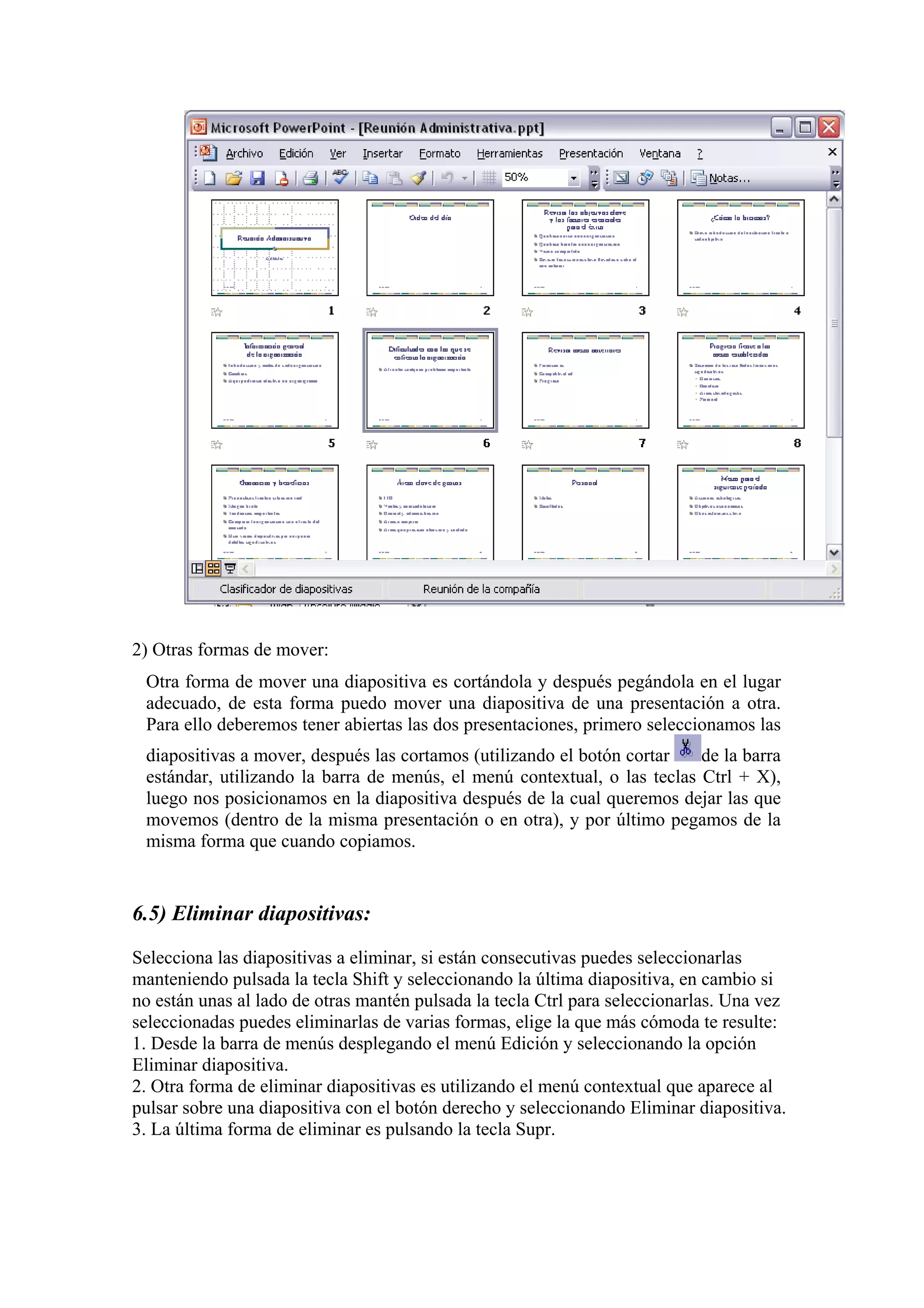 2) Otras formas de mover:
Otra forma de mover una diapositiva es cortándola y después pegándola en el lugar
adecuado, de esta forma puedo mover una diapositiva de una presentación a otra.
Para ello deberemos tener abiertas las dos presentaciones, primero seleccionamos las
diapositivas a mover, después las cortamos (utilizando el botón cortar
de la barra
estándar, utilizando la barra de menús, el menú contextual, o las teclas Ctrl + X),
luego nos posicionamos en la diapositiva después de la cual queremos dejar las que
movemos (dentro de la misma presentación o en otra), y por último pegamos de la
misma forma que cuando copiamos.

6.5) Eliminar diapositivas:
Selecciona las diapositivas a eliminar, si están consecutivas puedes seleccionarlas
manteniendo pulsada la tecla Shift y seleccionando la última diapositiva, en cambio si
no están unas al lado de otras mantén pulsada la tecla Ctrl para seleccionarlas. Una vez
seleccionadas puedes eliminarlas de varias formas, elige la que más cómoda te resulte:
1. Desde la barra de menús desplegando el menú Edición y seleccionando la opción
Eliminar diapositiva.
2. Otra forma de eliminar diapositivas es utilizando el menú contextual que aparece al
pulsar sobre una diapositiva con el botón derecho y seleccionando Eliminar diapositiva.
3. La última forma de eliminar es pulsando la tecla Supr.

 