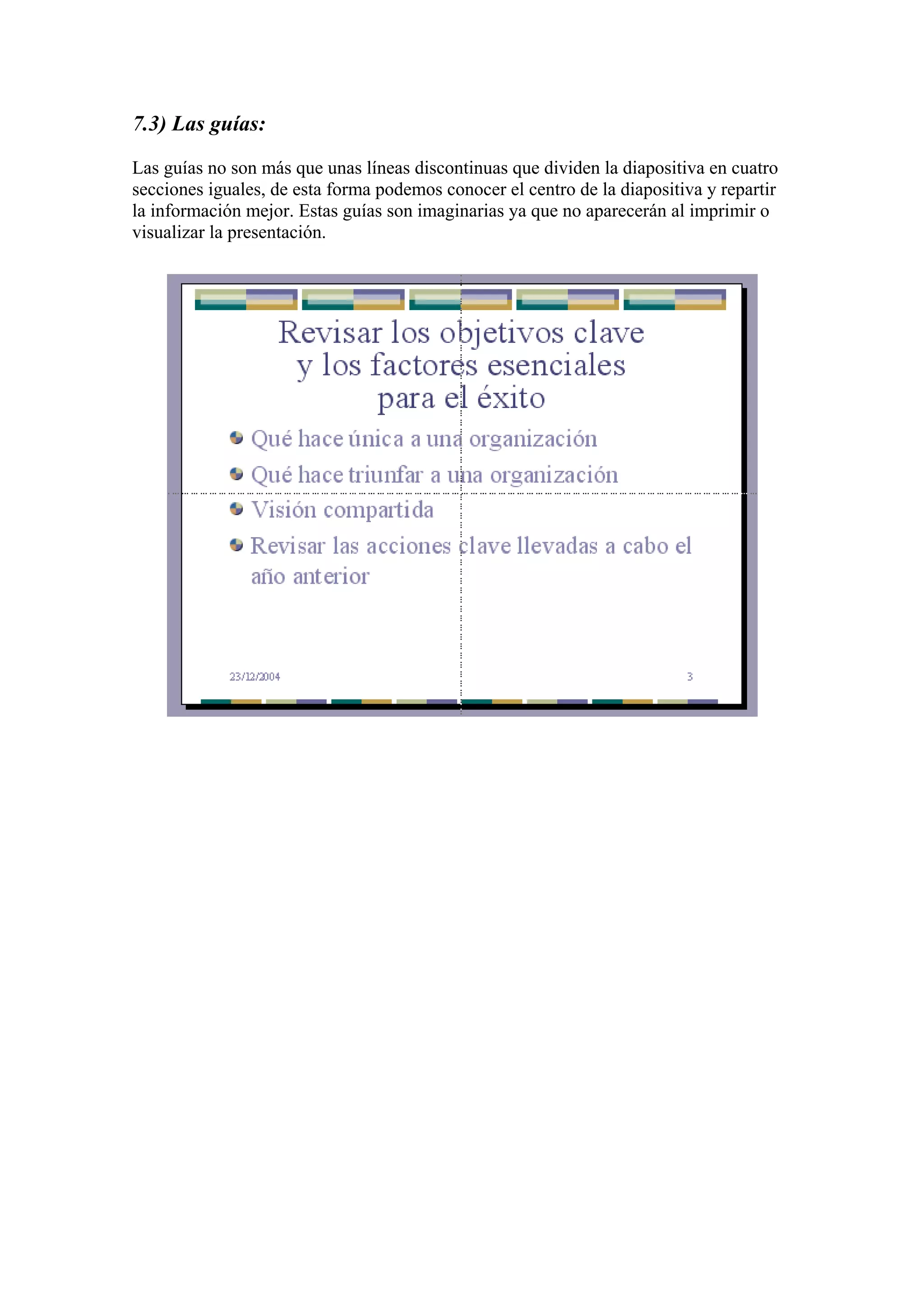 7.3) Las guías:
Las guías no son más que unas líneas discontinuas que dividen la diapositiva en cuatro
secciones iguales, de esta forma podemos conocer el centro de la diapositiva y repartir
la información mejor. Estas guías son imaginarias ya que no aparecerán al imprimir o
visualizar la presentación.

 