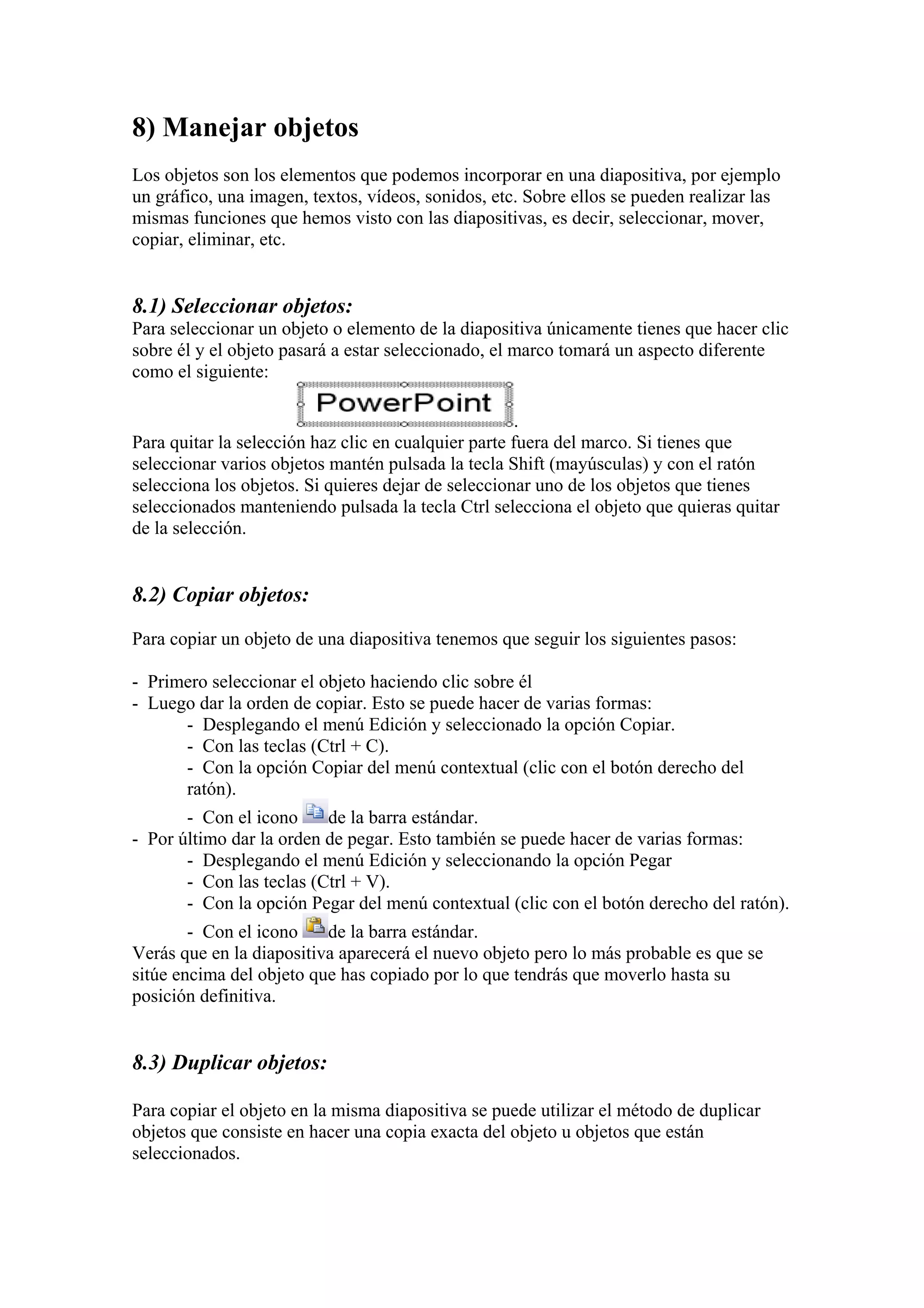 8) Manejar objetos
Los objetos son los elementos que podemos incorporar en una diapositiva, por ejemplo
un gráfico, una imagen, textos, vídeos, sonidos, etc. Sobre ellos se pueden realizar las
mismas funciones que hemos visto con las diapositivas, es decir, seleccionar, mover,
copiar, eliminar, etc.

8.1) Seleccionar objetos:
Para seleccionar un objeto o elemento de la diapositiva únicamente tienes que hacer clic
sobre él y el objeto pasará a estar seleccionado, el marco tomará un aspecto diferente
como el siguiente:
.
Para quitar la selección haz clic en cualquier parte fuera del marco. Si tienes que
seleccionar varios objetos mantén pulsada la tecla Shift (mayúsculas) y con el ratón
selecciona los objetos. Si quieres dejar de seleccionar uno de los objetos que tienes
seleccionados manteniendo pulsada la tecla Ctrl selecciona el objeto que quieras quitar
de la selección.

8.2) Copiar objetos:
Para copiar un objeto de una diapositiva tenemos que seguir los siguientes pasos:
- Primero seleccionar el objeto haciendo clic sobre él
- Luego dar la orden de copiar. Esto se puede hacer de varias formas:
- Desplegando el menú Edición y seleccionado la opción Copiar.
- Con las teclas (Ctrl + C).
- Con la opción Copiar del menú contextual (clic con el botón derecho del
ratón).
- Con el icono
de la barra estándar.
- Por último dar la orden de pegar. Esto también se puede hacer de varias formas:
- Desplegando el menú Edición y seleccionando la opción Pegar
- Con las teclas (Ctrl + V).
- Con la opción Pegar del menú contextual (clic con el botón derecho del ratón).
- Con el icono
de la barra estándar.
Verás que en la diapositiva aparecerá el nuevo objeto pero lo más probable es que se
sitúe encima del objeto que has copiado por lo que tendrás que moverlo hasta su
posición definitiva.

8.3) Duplicar objetos:
Para copiar el objeto en la misma diapositiva se puede utilizar el método de duplicar
objetos que consiste en hacer una copia exacta del objeto u objetos que están
seleccionados.

 