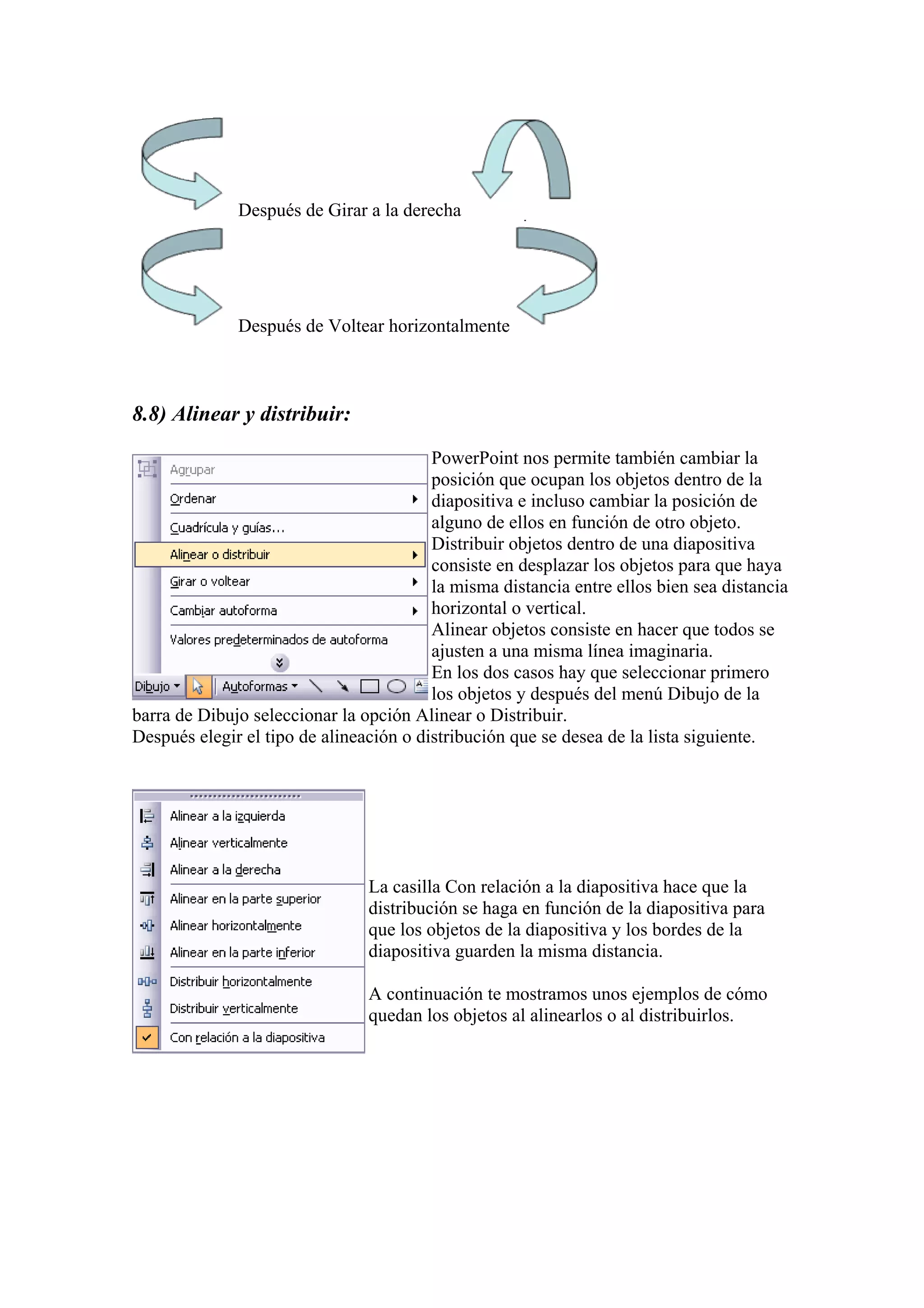 Después de Girar a la derecha

Después de Voltear horizontalmente

8.8) Alinear y distribuir:
PowerPoint nos permite también cambiar la
posición que ocupan los objetos dentro de la
diapositiva e incluso cambiar la posición de
alguno de ellos en función de otro objeto.
Distribuir objetos dentro de una diapositiva
consiste en desplazar los objetos para que haya
la misma distancia entre ellos bien sea distancia
horizontal o vertical.
Alinear objetos consiste en hacer que todos se
ajusten a una misma línea imaginaria.
En los dos casos hay que seleccionar primero
los objetos y después del menú Dibujo de la
barra de Dibujo seleccionar la opción Alinear o Distribuir.
Después elegir el tipo de alineación o distribución que se desea de la lista siguiente.

La casilla Con relación a la diapositiva hace que la
distribución se haga en función de la diapositiva para
que los objetos de la diapositiva y los bordes de la
diapositiva guarden la misma distancia.
A continuación te mostramos unos ejemplos de cómo
quedan los objetos al alinearlos o al distribuirlos.

 