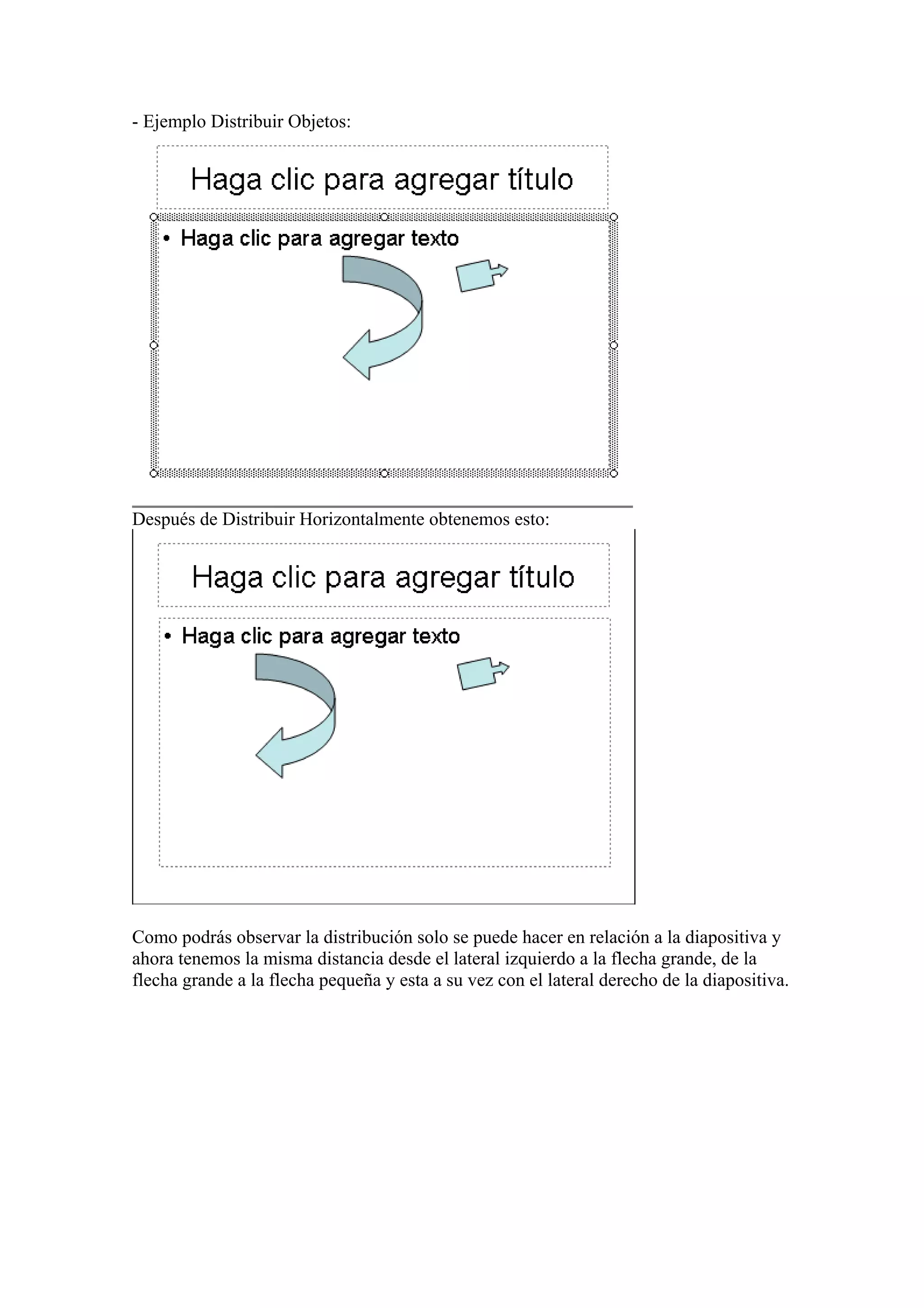 - Ejemplo Distribuir Objetos:

Después de Distribuir Horizontalmente obtenemos esto:

Como podrás observar la distribución solo se puede hacer en relación a la diapositiva y
ahora tenemos la misma distancia desde el lateral izquierdo a la flecha grande, de la
flecha grande a la flecha pequeña y esta a su vez con el lateral derecho de la diapositiva.

 