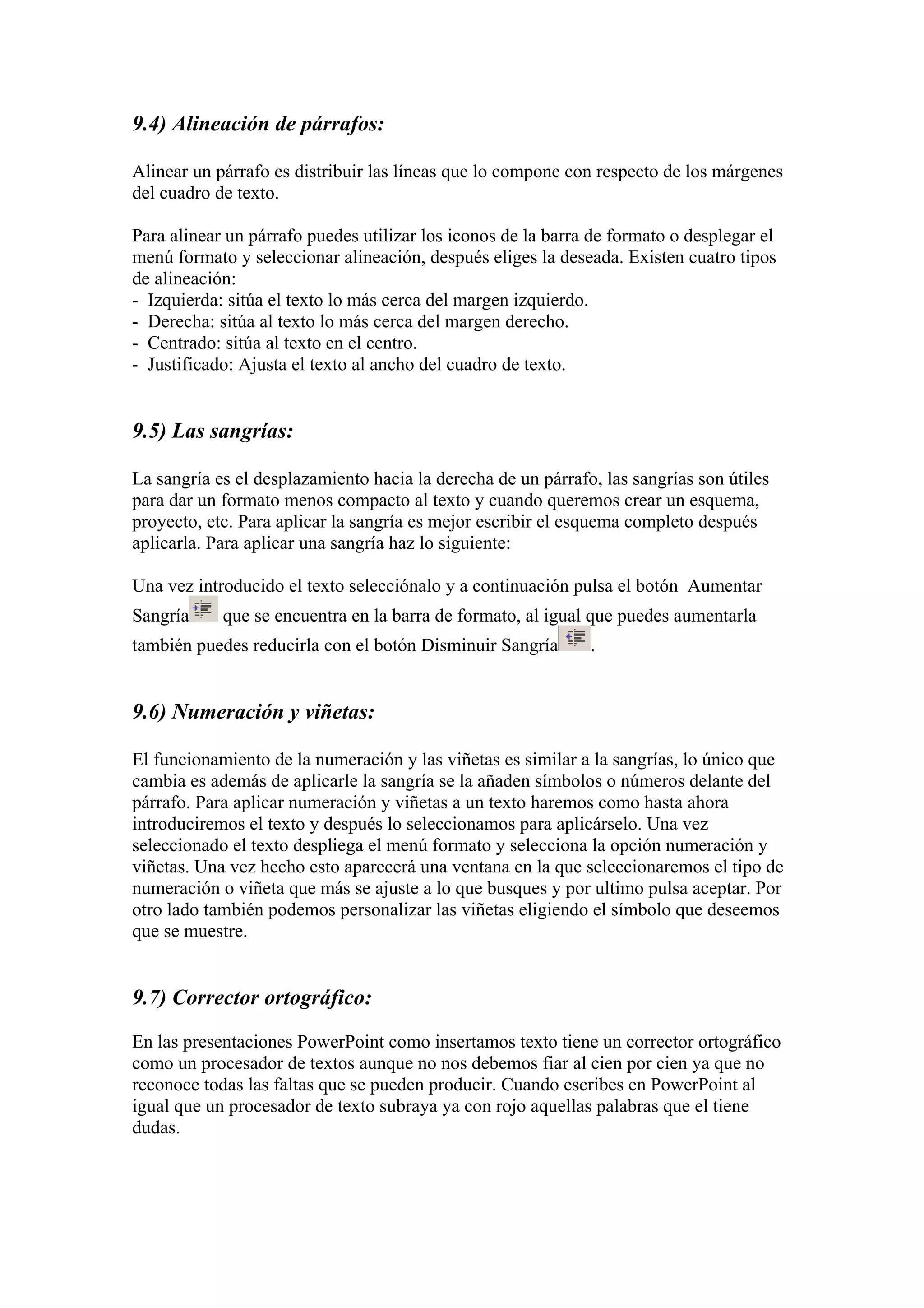 9.4) Alineación de párrafos:
Alinear un párrafo es distribuir las líneas que lo compone con respecto de los márgenes
del cuadro de texto.
Para alinear un párrafo puedes utilizar los iconos de la barra de formato o desplegar el
menú formato y seleccionar alineación, después eliges la deseada. Existen cuatro tipos
de alineación:
- Izquierda: sitúa el texto lo más cerca del margen izquierdo.
- Derecha: sitúa al texto lo más cerca del margen derecho.
- Centrado: sitúa al texto en el centro.
- Justificado: Ajusta el texto al ancho del cuadro de texto.

9.5) Las sangrías:
La sangría es el desplazamiento hacia la derecha de un párrafo, las sangrías son útiles
para dar un formato menos compacto al texto y cuando queremos crear un esquema,
proyecto, etc. Para aplicar la sangría es mejor escribir el esquema completo después
aplicarla. Para aplicar una sangría haz lo siguiente:
Una vez introducido el texto selecciónalo y a continuación pulsa el botón Aumentar
Sangría

que se encuentra en la barra de formato, al igual que puedes aumentarla

también puedes reducirla con el botón Disminuir Sangría

.

9.6) Numeración y viñetas:
El funcionamiento de la numeración y las viñetas es similar a la sangrías, lo único que
cambia es además de aplicarle la sangría se la añaden símbolos o números delante del
párrafo. Para aplicar numeración y viñetas a un texto haremos como hasta ahora
introduciremos el texto y después lo seleccionamos para aplicárselo. Una vez
seleccionado el texto despliega el menú formato y selecciona la opción numeración y
viñetas. Una vez hecho esto aparecerá una ventana en la que seleccionaremos el tipo de
numeración o viñeta que más se ajuste a lo que busques y por ultimo pulsa aceptar. Por
otro lado también podemos personalizar las viñetas eligiendo el símbolo que deseemos
que se muestre.

9.7) Corrector ortográfico:
En las presentaciones PowerPoint como insertamos texto tiene un corrector ortográfico
como un procesador de textos aunque no nos debemos fiar al cien por cien ya que no
reconoce todas las faltas que se pueden producir. Cuando escribes en PowerPoint al
igual que un procesador de texto subraya ya con rojo aquellas palabras que el tiene
dudas.

 