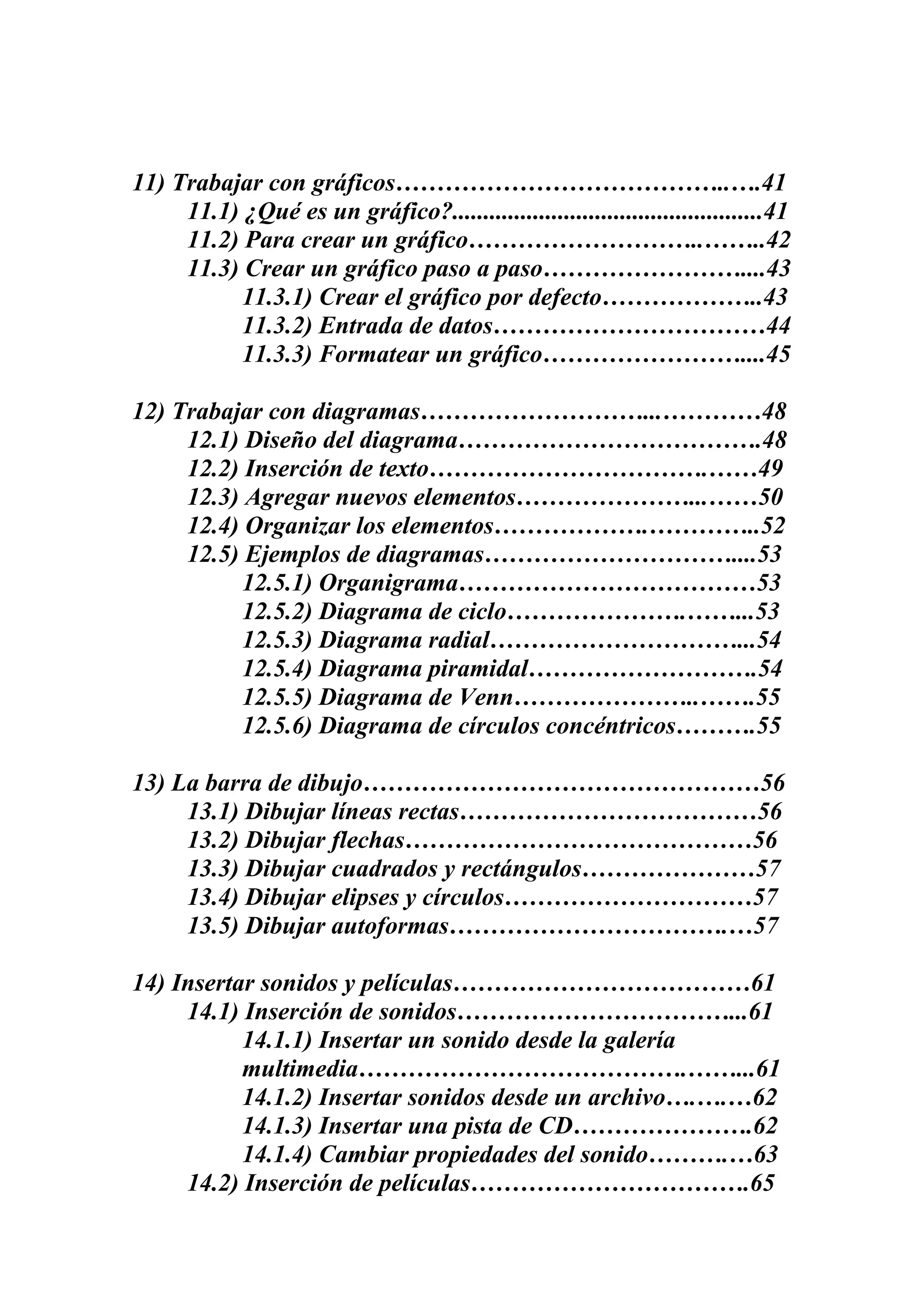 11) Trabajar con gráficos…………………………………..….41
11.1) ¿Qué es un gráfico?..................................................41
11.2) Para crear un gráfico………………………..……..42
11.3) Crear un gráfico paso a paso……………………....43
11.3.1) Crear el gráfico por defecto………………..43
11.3.2) Entrada de datos……………………………44
11.3.3) Formatear un gráfico……………………....45
12) Trabajar con diagramas………………………...…………48
12.1) Diseño del diagrama……………………………….48
12.2) Inserción de texto…………………………….……49
12.3) Agregar nuevos elementos…………………...……50
12.4) Organizar los elementos……………….…………..52
12.5) Ejemplos de diagramas…………………………....53
12.5.1) Organigrama………………………………53
12.5.2) Diagrama de ciclo………………….……...53
12.5.3) Diagrama radial…………………………...54
12.5.4) Diagrama piramidal……………………….54
12.5.5) Diagrama de Venn…………………..…….55
12.5.6) Diagrama de círculos concéntricos……….55
13) La barra de dibujo…………………………………………56
13.1) Dibujar líneas rectas………………………………56
13.2) Dibujar flechas……………………………………56
13.3) Dibujar cuadrados y rectángulos…………………57
13.4) Dibujar elipses y círculos…………………………57
13.5) Dibujar autoformas…………………………….…57
14) Insertar sonidos y películas………………………………61
14.1) Inserción de sonidos……………………………...61
14.1.1) Insertar un sonido desde la galería
multimedia………………………………….……...61
14.1.2) Insertar sonidos desde un archivo….….…62
14.1.3) Insertar una pista de CD………………….62
14.1.4) Cambiar propiedades del sonido……….…63
14.2) Inserción de películas…………………………….65

 