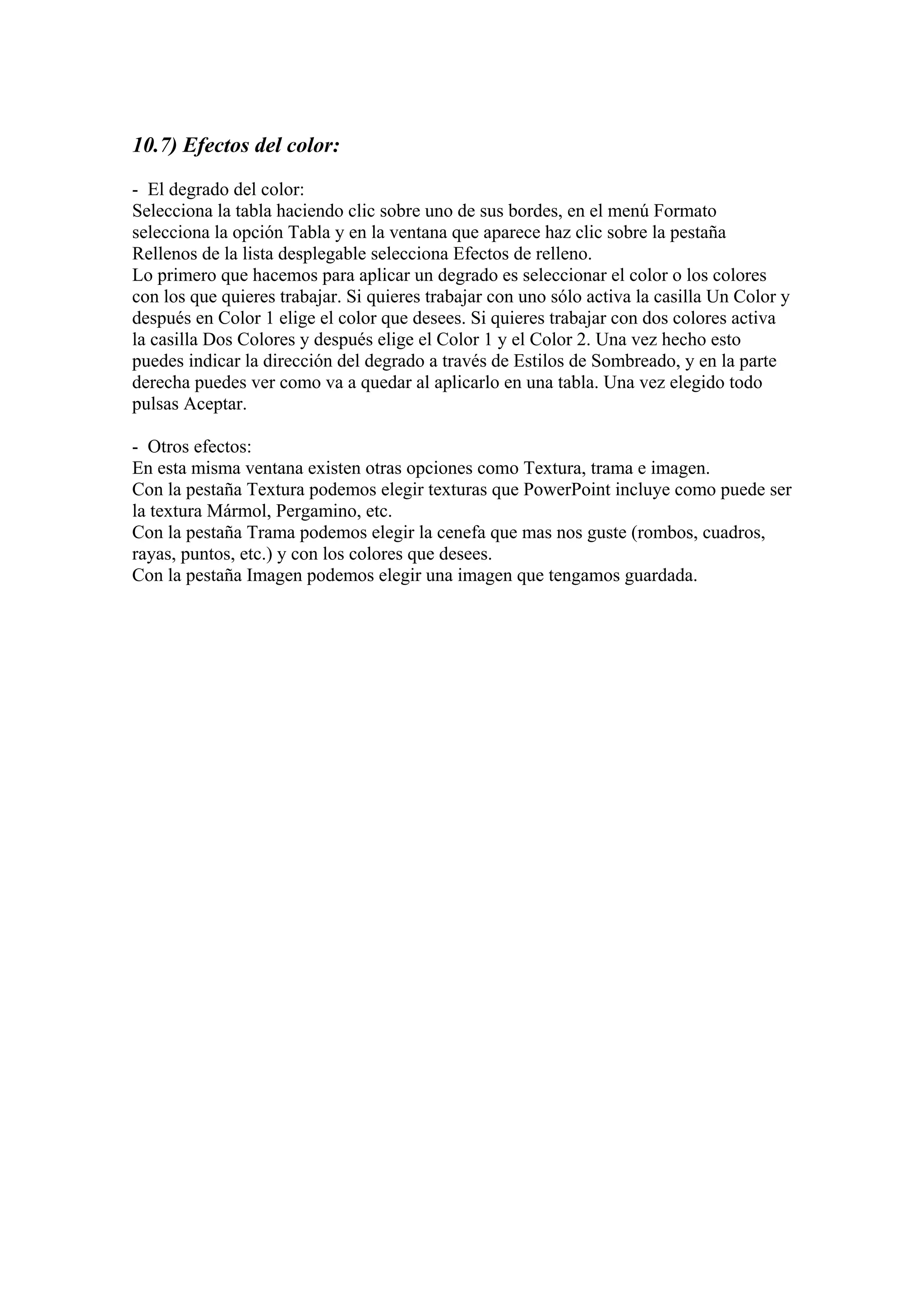 10.7) Efectos del color:
- El degrado del color:
Selecciona la tabla haciendo clic sobre uno de sus bordes, en el menú Formato
selecciona la opción Tabla y en la ventana que aparece haz clic sobre la pestaña
Rellenos de la lista desplegable selecciona Efectos de relleno.
Lo primero que hacemos para aplicar un degrado es seleccionar el color o los colores
con los que quieres trabajar. Si quieres trabajar con uno sólo activa la casilla Un Color y
después en Color 1 elige el color que desees. Si quieres trabajar con dos colores activa
la casilla Dos Colores y después elige el Color 1 y el Color 2. Una vez hecho esto
puedes indicar la dirección del degrado a través de Estilos de Sombreado, y en la parte
derecha puedes ver como va a quedar al aplicarlo en una tabla. Una vez elegido todo
pulsas Aceptar.
- Otros efectos:
En esta misma ventana existen otras opciones como Textura, trama e imagen.
Con la pestaña Textura podemos elegir texturas que PowerPoint incluye como puede ser
la textura Mármol, Pergamino, etc.
Con la pestaña Trama podemos elegir la cenefa que mas nos guste (rombos, cuadros,
rayas, puntos, etc.) y con los colores que desees.
Con la pestaña Imagen podemos elegir una imagen que tengamos guardada.

 
