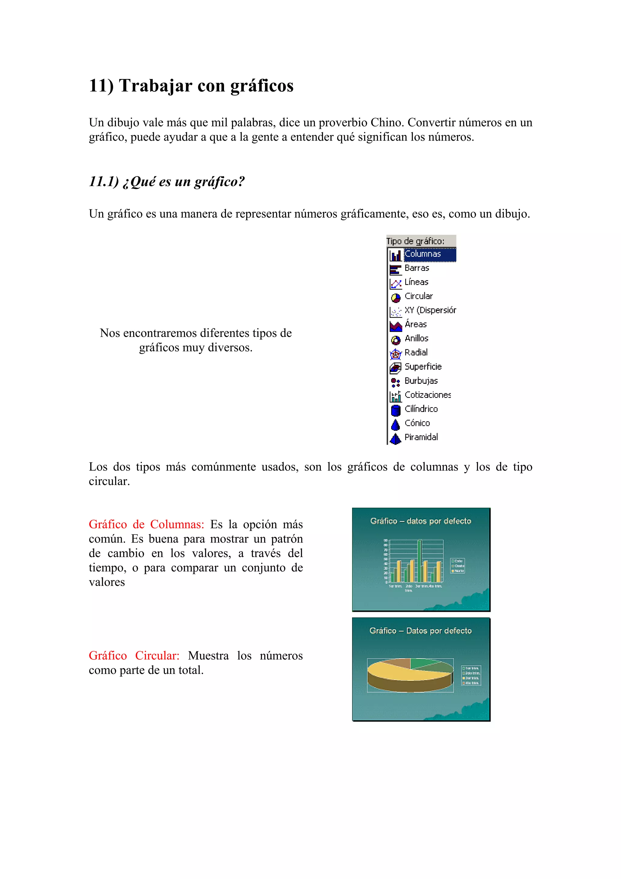 11) Trabajar con gráficos
Un dibujo vale más que mil palabras, dice un proverbio Chino. Convertir números en un
gráfico, puede ayudar a que a la gente a entender qué significan los números.

11.1) ¿Qué es un gráfico?
Un gráfico es una manera de representar números gráficamente, eso es, como un dibujo.

Nos encontraremos diferentes tipos de
gráficos muy diversos.

Los dos tipos más comúnmente usados, son los gráficos de columnas y los de tipo
circular.

Gráfico de Columnas: Es la opción más
común. Es buena para mostrar un patrón
de cambio en los valores, a través del
tiempo, o para comparar un conjunto de
valores

Gráfico Circular: Muestra los números
como parte de un total.

 