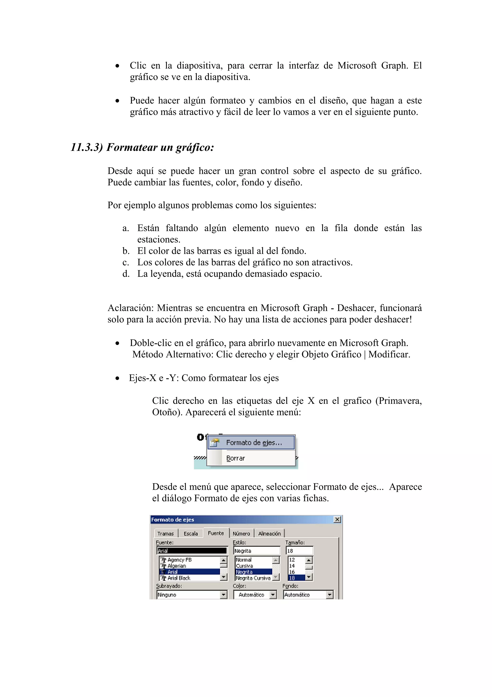 •

Clic en la diapositiva, para cerrar la interfaz de Microsoft Graph. El
gráfico se ve en la diapositiva.

•

Puede hacer algún formateo y cambios en el diseño, que hagan a este
gráfico más atractivo y fácil de leer lo vamos a ver en el siguiente punto.

11.3.3) Formatear un gráfico:
Desde aquí se puede hacer un gran control sobre el aspecto de su gráfico.
Puede cambiar las fuentes, color, fondo y diseño.
Por ejemplo algunos problemas como los siguientes:
a. Están faltando algún elemento nuevo en la fila donde están las
estaciones.
b. El color de las barras es igual al del fondo.
c. Los colores de las barras del gráfico no son atractivos.
d. La leyenda, está ocupando demasiado espacio.

Aclaración: Mientras se encuentra en Microsoft Graph - Deshacer, funcionará
solo para la acción previa. No hay una lista de acciones para poder deshacer!
•

Doble-clic en el gráfico, para abrirlo nuevamente en Microsoft Graph.
Método Alternativo: Clic derecho y elegir Objeto Gráfico | Modificar.

• Ejes-X e -Y: Como formatear los ejes
Clic derecho en las etiquetas del eje X en el grafico (Primavera,
Otoño). Aparecerá el siguiente menú:

Desde el menú que aparece, seleccionar Formato de ejes... Aparece
el diálogo Formato de ejes con varias fichas.

 
