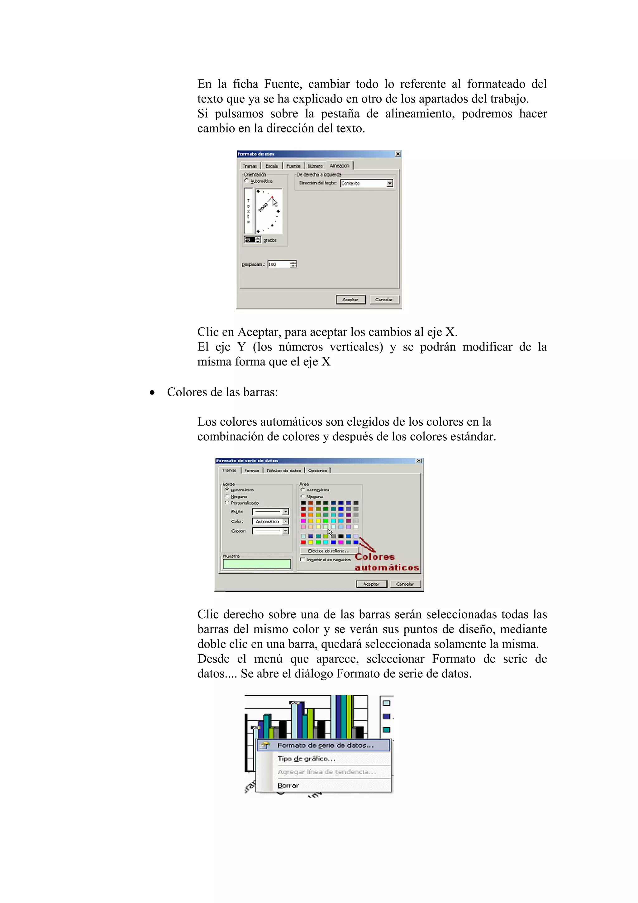 En la ficha Fuente, cambiar todo lo referente al formateado del
texto que ya se ha explicado en otro de los apartados del trabajo.
Si pulsamos sobre la pestaña de alineamiento, podremos hacer
cambio en la dirección del texto.

Clic en Aceptar, para aceptar los cambios al eje X.
El eje Y (los números verticales) y se podrán modificar de la
misma forma que el eje X
• Colores de las barras:
Los colores automáticos son elegidos de los colores en la
combinación de colores y después de los colores estándar.

Clic derecho sobre una de las barras serán seleccionadas todas las
barras del mismo color y se verán sus puntos de diseño, mediante
doble clic en una barra, quedará seleccionada solamente la misma.
Desde el menú que aparece, seleccionar Formato de serie de
datos.... Se abre el diálogo Formato de serie de datos.

 