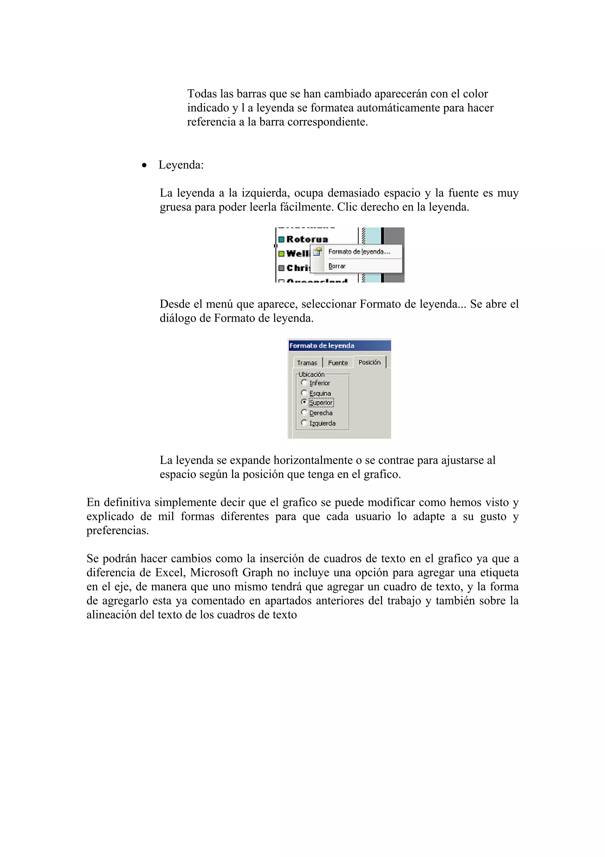 Todas las barras que se han cambiado aparecerán con el color
indicado y l a leyenda se formatea automáticamente para hacer
referencia a la barra correspondiente.
• Leyenda:
La leyenda a la izquierda, ocupa demasiado espacio y la fuente es muy
gruesa para poder leerla fácilmente. Clic derecho en la leyenda.

Desde el menú que aparece, seleccionar Formato de leyenda... Se abre el
diálogo de Formato de leyenda.

La leyenda se expande horizontalmente o se contrae para ajustarse al
espacio según la posición que tenga en el grafico.
En definitiva simplemente decir que el grafico se puede modificar como hemos visto y
explicado de mil formas diferentes para que cada usuario lo adapte a su gusto y
preferencias.
Se podrán hacer cambios como la inserción de cuadros de texto en el grafico ya que a
diferencia de Excel, Microsoft Graph no incluye una opción para agregar una etiqueta
en el eje, de manera que uno mismo tendrá que agregar un cuadro de texto, y la forma
de agregarlo esta ya comentado en apartados anteriores del trabajo y también sobre la
alineación del texto de los cuadros de texto

 
