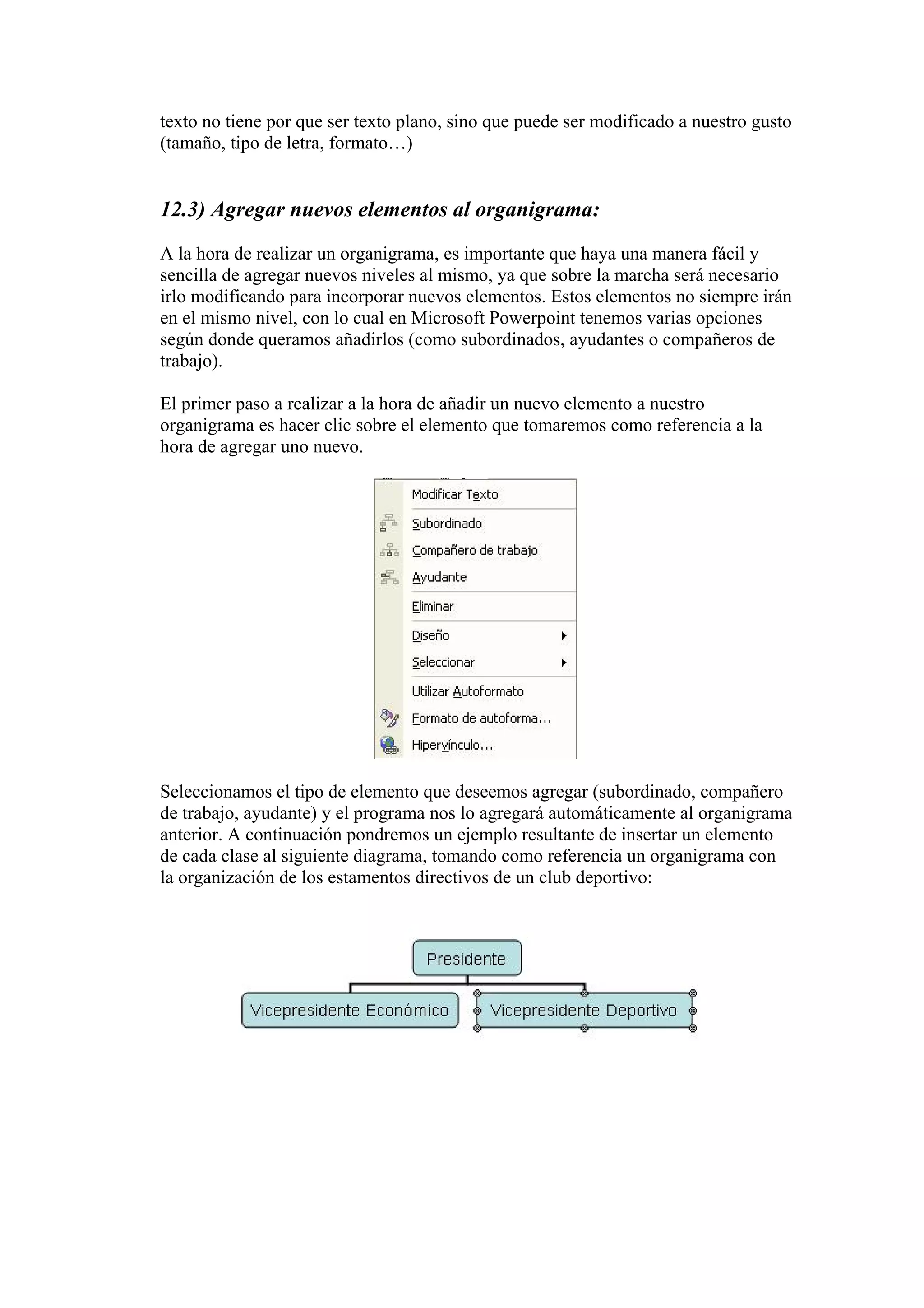 texto no tiene por que ser texto plano, sino que puede ser modificado a nuestro gusto
(tamaño, tipo de letra, formato…)

12.3) Agregar nuevos elementos al organigrama:
A la hora de realizar un organigrama, es importante que haya una manera fácil y
sencilla de agregar nuevos niveles al mismo, ya que sobre la marcha será necesario
irlo modificando para incorporar nuevos elementos. Estos elementos no siempre irán
en el mismo nivel, con lo cual en Microsoft Powerpoint tenemos varias opciones
según donde queramos añadirlos (como subordinados, ayudantes o compañeros de
trabajo).
El primer paso a realizar a la hora de añadir un nuevo elemento a nuestro
organigrama es hacer clic sobre el elemento que tomaremos como referencia a la
hora de agregar uno nuevo.

Seleccionamos el tipo de elemento que deseemos agregar (subordinado, compañero
de trabajo, ayudante) y el programa nos lo agregará automáticamente al organigrama
anterior. A continuación pondremos un ejemplo resultante de insertar un elemento
de cada clase al siguiente diagrama, tomando como referencia un organigrama con
la organización de los estamentos directivos de un club deportivo:

 