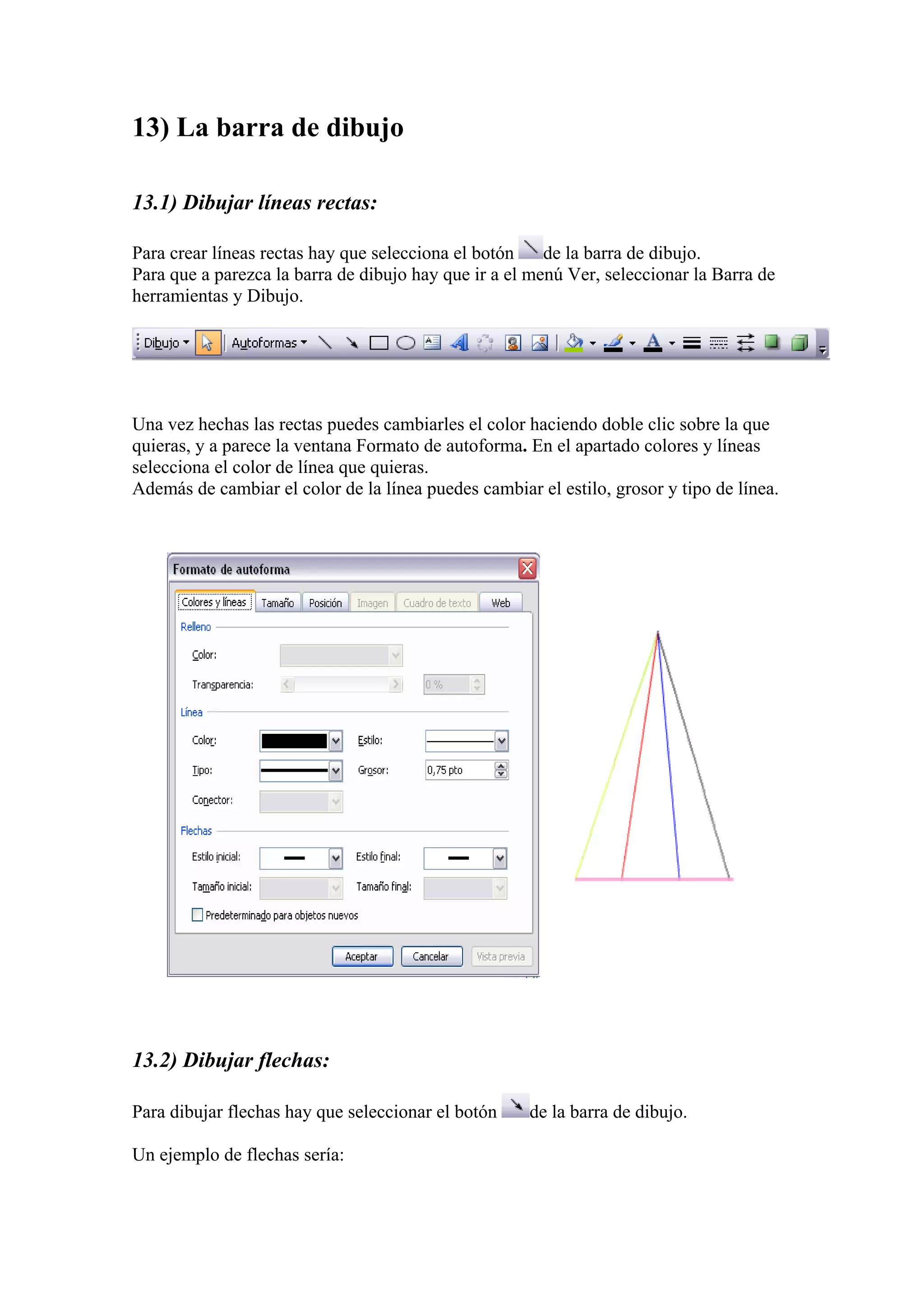 13) La barra de dibujo
13.1) Dibujar líneas rectas:
Para crear líneas rectas hay que selecciona el botón
de la barra de dibujo.
Para que a parezca la barra de dibujo hay que ir a el menú Ver, seleccionar la Barra de
herramientas y Dibujo.

Una vez hechas las rectas puedes cambiarles el color haciendo doble clic sobre la que
quieras, y a parece la ventana Formato de autoforma. En el apartado colores y líneas
selecciona el color de línea que quieras.
Además de cambiar el color de la línea puedes cambiar el estilo, grosor y tipo de línea.

13.2) Dibujar flechas:
Para dibujar flechas hay que seleccionar el botón
Un ejemplo de flechas sería:

de la barra de dibujo.

 